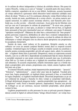 183 
tiv în calitate de obiect independent şi distinct de celelalte obiecte. Din punct de vedere filosofic, voinţa ca şi cum ar “smulge” o anumită parte din masa indiso- lubilă a materiei, separând-o de tot ce este diferit. Juridiceşte, aceasta înseamnă că voinţa subiectivă a persoanei oferă obiectelor lumii materiale calităţile unui obiect de drept. “Pentru a nu fi în continuare abstractă, voinţa liberă trebuie să-şi acorde, înainte de toate, posibilitatea de a exista efectiv, iar prima materie per- cepută senzorial, în cadrul acestei existenţe efective, sunt bunurile prin exce- lenţă sau, cu alte cuvinte – obiectele exterioare. Acest prim tip de libertate este acel pe care noi îl percepem în calitate de proprietate”.1 În acest sens, proprie- tatea apare, după cum s-a mai spus, ca plasare a voinţei într-un bun, ca legătură între persoană şi bun prin intermediul unui act voliţional, care poate fi denumit “apropiere nemijlocită”. Obţinerea de către bun a caracteristicii de “bun propriu” pentru persoana respectivă, dobândirea de către bun a noţiunii independente şi obiective – “bun” (în virtutea faptului că acesta a evoluat în calitate de obiect de influenţare a voinţei delegate) este nu altceva decât apropierea sau proprietatea în accepţiune elementară. 
Înainte de toate, omul trebuie să fie proprietar. Relaţiile omului cu alte subiecte vor avea un anumit conţinut lăuntric numai dacă se respectă această condiţie. Urmărind logica lui G.Hegel, rezultă că relaţiile sociale nu constituie o temelie pentru existenţa proprietăţii, privită sub aspect static, adică, în contextul dat – a legăturii dintre bun şi persoană. Dimpotrivă, statica ar reprezenta această temelie, care nu se află într-o dependenţă necondiţionată faţă de starea dinamică a societăţii omeneşti şi care poate exista până la această stare sau, în principiu, chiar fără ea. Cu toate că statica are o legătură de cauzalitate directă cu proce- sele dinamice. În această conjunctură, relaţiile interumane apar ca o formă me- diată a proprietăţii; prin urmare, proprietatea este, iniţial, anume legătura stabi- lită între om şi bun. 
În sistemul filosofic analizat, triada împuternicirilor proprietarului – “posesia”, “folosirea”, “administrarea” – joacă rolul unui lanţ de legătură. Trecând prin acest lanţ, logica proprietăţii, ca legătură dintre persoană şi bun, se transformă în logica dreptului, ca legătură interindividuală. Descriind proprietatea ca pe un act voliţional de atragere a bunului în sfera voinţei şi conştiinţei individuale, G.Hegel delimitează atragerea însăşi – apariţia proprietăţii (sau apropierea) – de “acapararea” reală, fizică a bunului (posesie, imposedare). Posesia este privită de G.Hegel ca un act extrinsec, necesar realizării proprietăţii, adică plasării voinţei în bun. 
Legătura proprietarului cu alte persoane în ceea ce priveşte posesia (impose- darea) constă în faptul că subiectivitatea “atinge obiectivitatea”, iar voinţa înce- 
1 Г.В.Ф. Гегель. Философия права, p.67.  