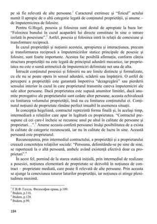 184 
pe să fie relevată de alte persoane.1 Caracterul extrinsec şi “fizicul” actului numit îl apropie de o altă categorie legată de conţinutul proprietăţii, şi anume – de împuternicirea de folosire. 
Pentru G.Hegel, posesia şi folosirea sunt destul de apropiate la baza lor: “Folosirea bunului în cazul acaparării lui directe constituie în sine o intrare izolată în posesiune”.2 Astfel, posesia şi folosirea intră în relaţii de conexiune şi transformare reciprocă. 
În cazul proprietăţii şi noţiunii acesteia, apropierea şi interacţiunea, precum şi transformarea reciprocă a împuternicirilor statice principale de posesie şi folosire, sunt foarte importante. Acestea fac posibilă afirmaţia, conform căreia structura proprietăţii nu este legată de principiul adunării mecanice, iar proprie- tatea nu este o sumă aritmetică de împuterniciri delimitate net una de alta. 
Întrucât conţinutul posesiei şi folosirii nu are limite distincte şi formalizate, cu ele nu se poate opera în sensul adunării, scăderii sau împărţirii. O astfel de percepere a proprietăţii este garantată împotriva “dezagregării” sau pierderii sensului interior în cazul în care proprietarul transmite careva împuterniciri ale sale altor persoane. Dacă proprietatea este supusă anumitor limitări, dacă anu- mite prerogative ale proprietarului sunt cedate altor persoane, aceasta echivalează cu limitarea volumului proprietăţii, însă nu cu limitarea conţinutului ei. Conţi- nutul noţiunii de proprietate rămâne perfect imuabil în asemenea situaţii. 
În concepţia hegeliană, contractul reprezintă forma finală şi, în acelaşi timp, intermediară a relaţiilor care apar în legătură cu proprietatea. “Contractul pre- supune că cei care-l încheie se recunosc unul pe altul în calitate de persoane şi proprietari…”.3 Anume aceasta conferă persoanei însăşi posibilitatea de a exista în calitate de categorie recunoscută, iar nu în calitate de lucru în sine. Această persoană este proprietarul. 
Recunoaşterea, prin intermediul contractului, a proprietăţii şi a proprietarului creează concreteţea relaţiilor sociale: “Persoana, delimitându-se pe sine de sine, se raportează la o altă persoană, ambele având existenţă efectivă doar ca pro- prietari”.4 
În acest fel, pornind de la starea statică iniţială, prin intermediul de realizare a posesiei, noţiunea elementară de proprietate se dezvoltă în noţiunea de con- tract – proprietate mediată, care poate fi relevată de alte persoane. Prin aceasta se ajunge la conexiunea tuturor laturilor proprietăţii, iar noţiunea ei atinge pleni- tudinea maximă. 
1 Г.В.Ф. Гегель. Философия права, p.109. 
2 Ibidem, p.116. 
3 Ibidem, p.128. 
4 Ibidem, p.99.  