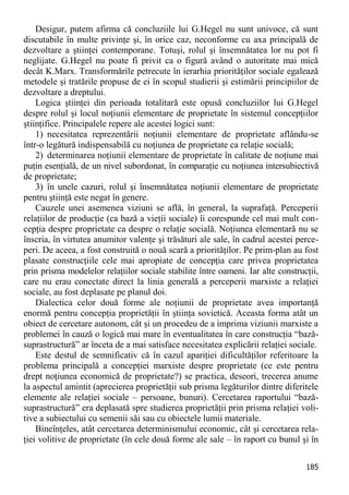 185 
Desigur, putem afirma că concluziile lui G.Hegel nu sunt univoce, că sunt discutabile în multe privinţe şi, în orice caz, neconforme cu axa principală de dezvoltare a ştiinţei contemporane. Totuşi, rolul şi însemnătatea lor nu pot fi neglijate. G.Hegel nu poate fi privit ca o figură având o autoritate mai mică decât K.Marx. Transformările petrecute în ierarhia priorităţilor sociale egalează metodele şi tratările propuse de ei în scopul studierii şi estimării principiilor de dezvoltare a dreptului. 
Logica ştiinţei din perioada totalitară este opusă concluziilor lui G.Hegel despre rolul şi locul noţiunii elementare de proprietate în sistemul concepţiilor ştiinţifice. Principalele repere ale acestei logici sunt: 
1) necesitatea reprezentării noţiunii elementare de proprietate aflându-se într-o legătură indispensabilă cu noţiunea de proprietate ca relaţie socială; 
2) determinarea noţiunii elementare de proprietate în calitate de noţiune mai puţin esenţială, de un nivel subordonat, în comparaţie cu noţiunea intersubiectivă de proprietate; 
3) în unele cazuri, rolul şi însemnătatea noţiunii elementare de proprietate pentru ştiinţă este negat în genere. 
Cauzele unei asemenea viziuni se află, în general, la suprafaţă. Perceperii relaţiilor de producţie (ca bază a vieţii sociale) îi corespunde cel mai mult con- cepţia despre proprietate ca despre o relaţie socială. Noţiunea elementară nu se înscria, în virtutea anumitor valenţe şi trăsături ale sale, în cadrul acestei perce- peri. De aceea, a fost construită o nouă scară a priorităţilor. Pe prim-plan au fost plasate construcţiile cele mai apropiate de concepţia care privea proprietatea prin prisma modelelor relaţiilor sociale stabilite între oameni. Iar alte construcţii, care nu erau conectate direct la linia generală a perceperii marxiste a relaţiei sociale, au fost deplasate pe planul doi. 
Dialectica celor două forme ale noţiunii de proprietate avea importanţă enormă pentru concepţia proprietăţii în ştiinţa sovietică. Aceasta forma atât un obiect de cercetare autonom, cât şi un procedeu de a imprima viziunii marxiste a problemei în cauză o logică mai mare în eventualitatea în care construcţia “bază- suprastructură” ar înceta de a mai satisface necesitatea explicării relaţiei sociale. 
Este destul de semnificativ că în cazul apariţiei dificultăţilor referitoare la problema principală a concepţiei marxiste despre proprietate (ce este pentru drept noţiunea economică de proprietate?) se practica, deseori, trecerea anume la aspectul amintit (aprecierea proprietăţii sub prisma legăturilor dintre diferitele elemente ale relaţiei sociale – persoane, bunuri). Cercetarea raportului “bază- suprastructură” era deplasată spre studierea proprietăţii prin prisma relaţiei voli- tive a subiectului cu semenii săi sau cu obiectele lumii materiale. 
Bineînţeles, atât cercetarea determinismului economic, cât şi cercetarea rela- ţiei volitive de proprietate (în cele două forme ale sale – în raport cu bunul şi în  