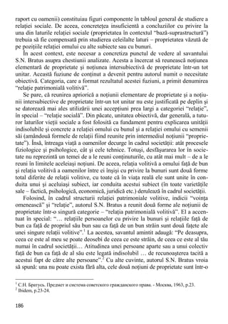 186 
raport cu oamenii) constituiau figuri componente în tabloul general de studiere a relaţiei sociale. De aceea, concreteţea insuficientă a concluziilor cu privire la una din laturile relaţiei sociale (proprietatea în contextul “bază-suprastructură”) trebuia să fie compensată prin studierea celeilalte laturi – proprietatea văzută de pe poziţiile relaţiei omului cu alte subiecte sau cu bunuri. 
În acest context, este necesar a concretiza punctul de vedere al savantului S.N. Bratus asupra chestiunii analizate. Acesta a încercat să reunească noţiunea elementară de proprietate şi noţiunea intersubiectivă de proprietate într-un tot unitar. Această fuziune de conţinut a devenit pentru autorul numit o necesitate obiectivă. Categoria, care a format rezultatul acestei fuziuni, a primit denumirea “relaţie patrimonială volitivă”. 
Se pare, că reunirea apriorică a noţiunii elementare de proprietate şi a noţiu- nii intersubiective de proprietate într-un tot unitar nu este justificată pe deplin şi se datorează mai ales utilizării unei accepţiuni prea largi a categoriei “relaţie”, în special – “relaţie socială”. Din păcate, unitatea obiectivă, dar generală, a tutu- ror laturilor vieţii sociale a fost folosită ca fundament pentru explicarea unităţii indisolubile şi concrete a relaţiei omului cu bunul şi a relaţiei omului cu semenii săi (amândouă formele de relaţii fiind reunite prin intermediul noţiunii “proprie- tate”). Însă, întreaga viaţă a oamenilor decurge în cadrul societăţii: atât procesele fiziologice şi psihologice, cât şi cele tehnice. Totuşi, desfăşurarea lor în socie- tate nu reprezintă un temei de a le reuni conţinuturile, cu atât mai mult – de a le reuni în limitele aceleiaşi noţiuni. De aceea, relaţia volitivă a omului faţă de bun şi relaţia volitivă a oamenilor între ei înşişi cu privire la bunuri sunt două forme total diferite de relaţii volitive, cu toate că în viaţa reală ele sunt unite în con- duita unui şi aceluiaşi subiect, iar conduita acestui subiect (în toate varietăţile sale – factică, psihologică, economică, juridică etc.) derulează în cadrul societăţii. 
Folosind, în cadrul structurii relaţiei patrimoniale volitive, indicii “voinţa omenească” şi “relaţie”, autorul S.N. Bratus a reunit două forme ale noţiunii de proprietate într-o singură categorie – “relaţia patrimonială volitivă”. El a accen- tuat în special: “… relaţiile persoanelor cu privire la bunuri şi relaţiile faţă de bun ca faţă de propriul său bun sau ca faţă de un bun străin sunt două faţete ale unei singure relaţii volitive”.1 La acestea, savantul amintit adaugă: “Pe deasupra, ceea ce este al meu se poate deosebi de ceea ce este străin, de ceea ce este al tău numai în cadrul societăţii… Atitudinea unei persoane aparte sau a unui colectiv faţă de bun ca faţă de al său este legată indisolubil … de recunoaşterea tacită a acestui fapt de către alte persoane”.2 Cu alte cuvinte, autorul S.N. Bratus vroia să spună: una nu poate exista fără alta, cele două noţiuni de proprietate sunt într-o 
1 С.Н. Братусь. Предмет и система советского гражданского права. - Москва, 1963, p.23. 
2 Ibidem, р.23-24.  