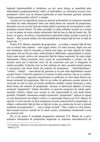 187 
legătură indestructibilă şi alcătuiesc un tot; acest întreg se manifestă prin intermediul comportamentului volitiv al individului, iar orientarea acestui com- portament volitiv este un element particular al unui fenomen general, denumit “relaţia patrimonială volitivă” a omului. 
Aceasta nu l-a împiedicat totuşi pe autorul nominalizat să contureze anumite deosebiri de ordin funcţional între cele două forme ale noţiunii de proprietate, deosebiri care nu au fost însă dezvoltate până la ipostaza de recunoaştere a inde- pendenţei acestor forme: “În afara societăţii, în afara relaţiilor sociale nu a existat şi nici nu poate să existe relaţia subiectului faţă de bun ca faţă de bunul său. De aceea, se spune, de obicei, că proprietatea reprezintă relaţia socială cu privire la bunuri… Dar această relaţie este intermediată prin relaţia faţă de bun ca faţă de bunul său…”.1 
Pentru S.N. Bratus, noţiunile de proprietate – ca relaţie a omului faţă de bun sau ca relaţie între oameni – sunt legate strâns. Cu toate acestea, după cum am mai menţionat, totul în societate şi natură este legat, iar toate tipurile de relaţii presupun, într-un fel sau altul, ambivalenţă şi dihotomie, reprezentând cu predi- lecţie nişte relaţii volitive ale oamenilor faţă de lumea materială, fie nişte relaţii interumane. Omul constituie unica sursă de concretitudine a voinţei. Iar din această sursă pot fi derivate orice fel de conexiuni care pot fi imaginate în cadrul societăţii. Criteriile care au fost utilizate de către savantul amintit pentru a caracteriza cele două forme ale noţiunii de proprietate – “individualitatea”, “voinţa”, “relaţia” – sunt destul de generale şi nu pot reda deplinătatea esenţei acestor forme. Criteriile respective le reunesc în plan exterior, dar nu şi conţinu- tal. Cu certitudine, aspectul concretizator şi unificator al celor două forme este însuşi termenul de proprietate. Dar să nu uităm că aplicarea acestui termen în cazul dat nu este în stare să rezolve problema unităţii, esenţei interioare a celor două forme ale noţiunii de proprietate. Aceasta se datorează faptului că însuşi termenul “proprietate” trebuie dezvăluit cu ajutorul categoriei de relaţie patri- monială volitivă, relaţie care tocmai şi este reprezentată în cele două forme posibile. Probabil, chestiunea unităţii termenului “proprietate”, aplicat în raport cu cele două forme ale relaţiei volitive, l-a preocupat intens şi pe S.N. Bratus. În special, i-a fost necesar să facă menţiunea că nota caracteristică a proprietăţii, ca relaţie a subiectului faţă de bun ca faţă de al său, nu contravine în nici o măsură aserţiunii că proprietatea “… este o relaţie socială”.2 Dar, o dată ce a fost formu- lată această rezervă, rezultă că, în unele cazuri, contradicţia menţionată a avut un caracter real. 
De ce nu poate fi acceptată propunerea autorului S.N. Bratus de a privi noţiunea elementară de proprietate împreună cu noţiunea intersubiectivă de 
1 С.Н. Братусь. Предмет и система советского гражданского права, р.23. 
2 Ibidem, р.24.  