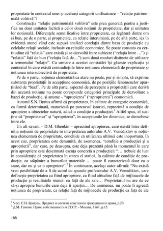 188 
proprietate în contextul unei şi aceleaşi categorii unificatoare – “relaţie patrimo- nială volitivă”? 
Construcţia “relaţie patrimonială volitivă” este prea generală pentru a justi- fica nu doar unitatea factică a celor două noţiuni de proprietate, dar şi unitatea lor noţională. Diferenţele semnificative între proprietate, ca legătură dintre om şi bun, pe de o parte, şi proprietate, ca relaţie interumană, pe de altă parte, ies în evidenţă atunci când este supusă analizei corelaţia dintre baza de producţie cu celelalte relaţii sociale, inclusiv cu relaţiile economice. Se poate constata cu cer- titudine că “relaţia” care există şi se dezvoltă între subiecte (“relaţia între …”) şi “relaţia” faţă de bun (“relaţia faţă de…”) sunt două moduri distincte de utilizare a termenului “relaţie”. Ca urmare a acestei constatări îşi găseşte explicaţia şi contextul în care există contradicţiile între noţiunea elementară de proprietate şi noţiunea intersubiectivă de proprietate. 
Pe de o parte, noţiunea elementară ca atare nu poate, pur şi simplu, să exprime substanţa proprietăţii în accepţiune economică, de pe poziţiile fenomenelor apar- ţinând de “bază”. Pe de altă parte, aspectul de percepere a proprietăţii care derivă din această noţiune nu poate corespunde categoriei principale de dezvoltare a bazei de producţie, şi anume – “apropierea” (“aproprierea”) economică. 
Autorul S.N. Bratus afirmă că proprietatea, în calitate de categorie economică, ca formă determinată, maturizată pe parcursul istoriei, reprezintă o condiţie de apropiere a obiectelor naturii, adică o condiţie a producţiei.1 Altfel spus, el sus- ţine că “proprietatea” şi “aproprierea”, în accepţiunile lor dinamice, se deosebesc între ele. 
Un alt savant – D.M. Ghenkin – apreciind apropierea, care există între defi- niţia noţiunii de proprietate în interpretarea autorului A.V. Venediktov şi noţiu- nea elementară de proprietate, conchide că utilizarea ultimei este inoportună. În acest caz, proprietatea este denumită, de asemenea, “condiţie a producţiei şi a aproprierii”, dar care, pe deasupra, este deja prezentă până la momentul în care prin apropriere este desemnată esenţa concretă a producţiei: “… trebuie de luat în consideraţie că proprietatea în starea ei statică, în calitate de condiţie de pro- ducţie, ca stăpânire a bunurilor materiale … poate fi caracterizată doar ca o stare, dar nu şi ca o apropriere”.2 În continuare, acelaşi autor afirmă: “Nu există vreo posibilitate de a fi de acord cu spusele profesorului A.V. Venediktov, care defineşte proprietatea ca fiind apropriere, ca fiind atitudine faţă de mijloacele de producţie şi rezultatele muncii ca faţă de ale sale… Proprietarul nu are de ce să-şi aproprie bunurile care deja îi aparţin… De asemenea, nu poate fi agreată noţiunea de proprietate, ca relaţie faţă de mijloacele de producţie ca faţă de ale 
1 Vezi: С.Н. Братусь. Предмет и система советского гражданского права, р.20. 
2 Д.М. Генкин. Право собственности в СССР. - Москва, 1961, p.15.  