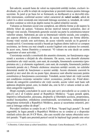 18 
Într-adevăr, această lume de valori nu reprezintă entităţi izolate, exclusiv in- dividuale; ele se află în relaţii de reciprocitate şi prezintă interes pentru întreaga societate. În jurul şi pe baza lor se formează, se desfăşoară şi se dezvoltă rela- ţiile interumane, conferind acestor valori caracterul de valori sociale, adică de valori în a căror existenţă este interesată întreaga societate şi, totodată, de valori al căror conţinut se relevă pe deplin numai în cadrul relaţiilor sociale. 
Valoarea ca fenomen social este complexă, are diferite forme şi dă naştere la diferite feluri de acţiuni. Valoarea devine motivul tuturor acţiunilor, deci al întregii vieţi sociale. Elementele generale sociale iau parte la constituirea tuturor valorilor umane. Substratul, pe care se întemeiază valorile sociale, este complex, are aspecte diferite şi elemente variate, de aceea valoarea are forme diferite. Esenţa vieţii sociale este activitatea, de aceea valorile sociale au în general o nuanţă activă. Coexistenţa socială e bazată pe legătura dintre indivizi ce compun societatea, iar forma cea mai simplă a acestei legături este acţiunea lor comună. În acest sens, Anton Dumitriu a remarcat: “O valoare nu este decât un centru organizator al unor activităţi...”.1 
Coexistenţa socială e constituită din anumite elemente, iar funcţionarea orga- nizată a acestora e dirijată de alte elemente. De aceea, vom deosebi elemente constitutive ale vieţii sociale, cum sunt, de exemplu, fenomenele economice (pro- prietatea etc.), şi elemente regulatorii, cum sunt, de exemplu, fenomenele juridice (normele penale etc.). Primele alcătuiesc structura unităţii sociale, iar celelalte determină modul de funcţionare a acestei unităţi. Aceste elemente coexistă în paralel şi nici unul din ele nu poate lipsi, deoarece sunt absolut necesare pentru constituirea şi funcţionarea coexistenţei. Totodată, aceste laturi ale vieţii sociale pot condiţiona existenţa variatelor valori: economice, juridice etc. Fiind deter- minate de categoriile constitutive ale vieţii sociale, aceste valori sunt luate sub apărarea dreptului penal, care, la rândul său, este la fel o valoare având ca sub- strat categoriile regulatorii. 
Drept exemplu concludent în acest sens pot servi prevederile ce se conţin la alin.(1) art.2 al Codului penal al Republicii Moldova: “Legea penală apără, împotriva infracţiunilor, persoana, drepturile şi libertăţile acesteia, proprietatea, mediul înconjurător, orânduirea constituţională, suveranitatea, independenţa şi integritatea teritorială a Republicii Moldova, pacea şi securitatea omenirii, pre- cum şi întreaga ordine de drept”. 
Prevederi similare se conţin în art.1 CP Rom. “Scopul legii penale”. În mod regretabil, în legea penală a Republicii Moldova nu se conţine şi o dispoziţie similară celeia din art.18 CP Rom., din care rezultă clar natura obiectului ocro- tirii penale: “Faptă care prezintă pericol social în înţelesul legii penale este orice 
1 A.Dumitriu. Culturi eleate şi culturi heracleitice. - Bucureşti: Cartea Românească, 1987, p.14-15.  