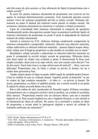 189 
sale din cauza că, prin aceasta, se face abstracţie de faptul că proprietatea este o relaţie socială”.1 
În acest fel, pentru noţiunea elementară de proprietate este rezervat un loc aparte în sistemul determinismului economic. Este remarcată opoziţia acestei noţiuni vizavi de noţiunea proprietăţii privită ca relaţie socială. Noţiunea ele- mentară nu poate fi dedusă din înţelesul unitar primar al relaţiei sociale. De asemenea, noţiunea elementară nu constituie o varietate a relaţiei economice. 
Lipsa de coincidenţă între noţiunea elementară şi categoria de apropiere (fundamentală pentru descoperirea esenţei bazei economice) confirmă faptul că noţiunea elementară de proprietate nu poate fi pusă în dependenţă de înţelesul noţiunii de relaţie interumană. 
Juristul şi istoricul rus N.N. Alekseev distinge următoarele componente în structura extrajuridică a proprietăţii: subiectul, obiectul (sau obiectul material), relaţia subiectului cu obiectul (obiectul material) – puterea faptică asupra obiec- tului; relaţia care îl leagă pe proprietar cu alţi membri ai societăţii sau cu statul.2 
Bineînţeles, relaţia asocială a subiectului cu obiectul (obiectul material) nu poate fi extrapolată la nivelul relaţiei sociale de proprietate. Diferenţa dintre cele două tipuri de relaţie este evidentă şi poate fi demonstrată în baza unui simplu exemplu: dacă cineva îşi rupe stiloul, care este reacţia celor din jur? Vor da din umeri. Dacă însă cineva va rupe stiloul unui alt individ? ... Deci, care este diferenţa? Proprietatea este, în fond, o relaţie cu privire la bunuri, iar nu o relaţie între persoană şi bun. 
Aşadar, putem spune că legea nu poate stabili reguli de conduită pentru bunuri. Chiar în studiile în care se vorbeşte despre “regimul juridic al bunurilor” se are în vedere de fapt conduita oamenilor – ei între ei – cu privire la bunuri. De aceea, proprietatea, ca obiect al apărării penale, are o natură socială şi nu poate fi redusă la relaţia asocială dintre om şi bun. 
Într-o altă ordine de idei, menţionăm că filosoful englez D.Hume considera că proprietatea este o categorie exclusiv etică şi juridică, un rezultat al acordului între oameni: “Proprietatea omului este un oarecare obiect, care are o anumită legătură cu el. Însă această legătură nu este o legătură firească, ci una morală şi se întemeiază pe ideea de echitate. De aceea, nu e rezonabil a susţine că ideea de proprietate a existat până la înţelegerea deplină a naturii de echitate în statuările artificiale ale oamenilor”.3 
1 Д.М. Генкин. Право собственности в СССР, p.15. 
2 Vezi: Н.Н. Алексеев. Собственность и социализм // Русская философия собственности. - Санкт-Петербург, 1993, p.350-372. 
3 Д.Юм. Сочинения, в двух томах. Том I. - Москва: Мысль, 1966, p.642.  