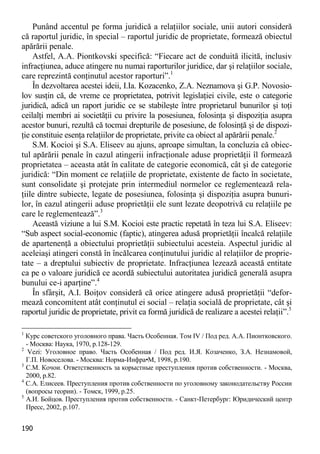 190 
Punând accentul pe forma juridică a relaţiilor sociale, unii autori consideră că raportul juridic, în special – raportul juridic de proprietate, formează obiectul apărării penale. 
Astfel, A.A. Piontkovski specifică: “Fiecare act de conduită ilicită, inclusiv infracţiunea, aduce atingere nu numai raporturilor juridice, dar şi relaţiilor sociale, care reprezintă conţinutul acestor raporturi”.1 
În dezvoltarea acestei ideii, I.Ia. Kоzacenko, Z.A. Neznamova şi G.P. Novosio- lov susţin că, de vreme ce proprietatea, potrivit legislaţiei civile, este o categorie juridică, adică un raport juridic ce se stabileşte între proprietarul bunurilor şi toţi ceilalţi membri ai societăţii cu privire la posesiunea, folosinţa şi dispoziţia asupra acestor bunuri, rezultă că tocmai drepturile de posesiune, de folosinţă şi de dispozi- ţie constituie esenţa relaţiilor de proprietate, privite ca obiect al apărării penale.2 
S.M. Kocioi şi S.A. Eliseev au ajuns, aproape simultan, la concluzia că obiec- tul apărării penale în cazul atingerii infracţionale aduse proprietăţii îl formează proprietatea – aceasta atât în calitate de categorie economică, cât şi de categorie juridică: “Din moment ce relaţiile de proprietate, existente de facto în societate, sunt consolidate şi protejate prin intermediul normelor ce reglementează rela- ţiile dintre subiecte, legate de posesiunea, folosinţa şi dispoziţia asupra bunuri- lor, în cazul atingerii aduse proprietăţii ele sunt lezate deopotrivă cu relaţiile pe care le reglementează”.3 
Această viziune a lui S.M. Kocioi este practic repetată în teza lui S.A. Eliseev: “Sub aspect social-economic (faptic), atingerea adusă proprietăţii încalcă relaţiile de apartenenţă a obiectului proprietăţii subiectului acesteia. Aspectul juridic al aceleiaşi atingeri constă în încălcarea conţinutului juridic al relaţiilor de proprie- tate – a dreptului subiectiv de proprietate. Infracţiunea lezează această entitate ca pe o valoare juridică ce acordă subiectului autoritatea juridică generală asupra bunului ce-i aparţine”.4 
În sfârşit, A.I. Boiţov consideră că orice atingere adusă proprietăţii “defor- mează concomitent atât conţinutul ei social – relaţia socială de proprietate, cât şi raportul juridic de proprietate, privit ca formă juridică de realizare a acestei relaţii”.5 
1 Курс советского уголовного права. Часть Особенная. Том IV / Под ред. А.А. Пионтковского. - Москва: Наука, 1970, p.128-129. 
2 Vezi: Уголовное право. Часть Особенная / Под ред. И.Я. Козаченко, З.А. Незнамовой, Г.П. Новоселова. - Москва: Норма-Инфра•М, 1998, p.190. 
3 С.М. Кочои. Ответственность за корыстные преступления против собственности. - Москва, 2000, p.82. 
4 С.А. Елисеев. Преступления против собственности по уголовному законодательству России (вопросы теории). - Томск, 1999, p.25. 
5 А.И. Бойцов. Преступления против собственности. - Санкт-Петербург: Юридический центр Пресс, 2002, p.107.  
