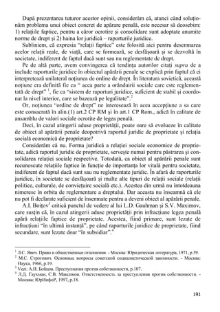 191 
După prezentarea tuturor acestor opinii, considerăm că, atunci când soluţio- năm problema unui obiect concret de apărare penală, este necesar să deosebim: 1) relaţiile faptice, pentru a căror ocrotire şi consolidare sunt adoptate anumite norme de drept şi 2) haina lor juridică – raporturile juridice. 
Subliniem, că expresia “relaţii faptice” este folosită aici pentru desemnarea acelor relaţii reale, de viaţă, care se formează, se desfăşoară şi se dezvoltă în societate, indiferent de faptul dacă sunt sau nu reglementate de drept. 
Pe de altă parte, avem convingerea că tendinţa autorilor citaţi supra de a include raporturile juridice în obiectul apărării penale se explică prin faptul că ei interpretează unilateral noţiunea de ordine de drept. În literatura sovietică, această noţiune era definită fie ca “ acea parte a orânduirii sociale care este reglemen- tată de drept” 1, fie ca “sistem de raporturi juridice, suficient de stabil şi coordo- nat la nivel interior, care se bazează pe legalitate”.2 
Or, noţiunea “ordine de drept” ne interesează în acea accepţiune a sa care este consacrată în alin.(1) art.2 CP RM şi în art.1 CP Rom., adică în calitate de ansamblu de valori sociale ocrotite de legea penală. 
Deci, în cazul atingerii aduse proprietăţii, poate oare să evolueze în calitate de obiect al apărării penale deopotrivă raportul juridic de proprietate şi relaţia socială economică de proprietate? 
Considerăm că nu. Forma juridică a relaţiei sociale economice de proprie- tate, adică raportul juridic de proprietate, serveşte numai pentru păstrarea şi con- solidarea relaţiei sociale respective. Totodată, ca obiect al apărării penale sunt recunoscute relaţiile faptice în funcţie de importanţa lor vitală pentru societate, indiferent de faptul dacă sunt sau nu reglementate juridic. În afară de raporturile juridice, în societate se desfăşoară şi multe alte tipuri de relaţii sociale (relaţii politice, culturale, de convieţuire socială etc.). Acestea din urmă nu întotdeauna nimeresc în orbita de reglementare a dreptului. Dar aceasta nu înseamnă că ele nu pot fi declarate suficient de însemnate pentru a deveni obiect al apărării penale. 
A.I. Boiţov3 critică punctul de vedere al lui L.D. Gauhman şi S.V. Maximov, care susţin că, în cazul atingerii aduse proprietăţii prin infracţiune legea penală apără relaţiile faptice de proprietate. Acestea, fiind primare, sunt lezate de infracţiuni “în ultimă instanţă”, pe când raporturile juridice de proprietate, fiind secundare, sunt lezate doar “în subsidiar”.4 
1 Л.С. Явич. Право и общественные отношения. - Москва: Юридическая литература, 1971, p.39. 
2 М.С. Строгович. Основные вопросы советской социалистической законности. - Москва: Наука, 1966, p.19. 
3 Vezi: А.И. Бойцов. Преступления против собственности, p.107. 
4 Л.Д. Гаухман, С.В. Максимов. Ответственность за преступления против собственности. - Москва: ЮрИнфоР, 1997, p.18.  