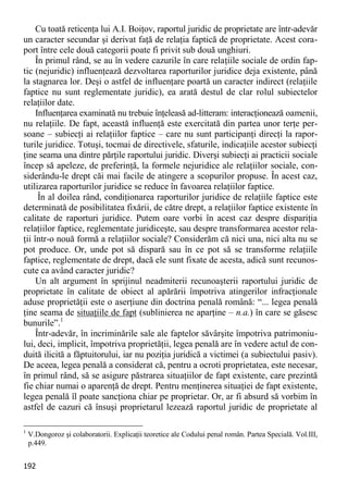 192 
Cu toată reticenţa lui A.I. Boiţov, raportul juridic de proprietate are într-adevăr un caracter secundar şi derivat faţă de relaţia faptică de proprietate. Acest cora- port între cele două categorii poate fi privit sub două unghiuri. 
În primul rând, se au în vedere cazurile în care relaţiile sociale de ordin fap- tic (nejuridic) influenţează dezvoltarea raporturilor juridice deja existente, până la stagnarea lor. Deşi o astfel de influenţare poartă un caracter indirect (relaţiile faptice nu sunt reglementate juridic), ea arată destul de clar rolul subiectelor relaţiilor date. 
Influenţarea examinată nu trebuie înţeleasă ad-litteram: interacţionează oamenii, nu relaţiile. De fapt, această influenţă este exercitată din partea unor terţe per- soane – subiecţi ai relaţiilor faptice – care nu sunt participanţi direcţi la rapor- turile juridice. Totuşi, tocmai de directivele, sfaturile, indicaţiile acestor subiecţi ţine seama una dintre părţile raportului juridic. Diverşi subiecţi ai practicii sociale încep să apeleze, de preferinţă, la formele nejuridice ale relaţiilor sociale, con- siderându-le drept căi mai facile de atingere a scopurilor propuse. În acest caz, utilizarea raporturilor juridice se reduce în favoarea relaţiilor faptice. 
În al doilea rând, condiţionarea raporturilor juridice de relaţiile faptice este determinată de posibilitatea fixării, de către drept, a relaţiilor faptice existente în calitate de raporturi juridice. Putem oare vorbi în acest caz despre dispariţia relaţiilor faptice, reglementate juridiceşte, sau despre transformarea acestor rela- ţii într-o nouă formă a relaţiilor sociale? Considerăm că nici una, nici alta nu se pot produce. Or, unde pot să dispară sau în ce pot să se transforme relaţiile faptice, reglementate de drept, dacă ele sunt fixate de acesta, adică sunt recunos- cute ca având caracter juridic? 
Un alt argument în sprijinul neadmiterii recunoaşterii raportului juridic de proprietate în calitate de obiect al apărării împotriva atingerilor infracţionale aduse proprietăţii este o aserţiune din doctrina penală română: “... legea penală ţine seama de situaţiile de fapt (sublinierea ne aparţine – n.a.) în care se găsesc bunurile”.1 
Într-adevăr, în incriminările sale ale faptelor săvârşite împotriva patrimoniu- lui, deci, implicit, împotriva proprietăţii, legea penală are în vedere actul de con- duită ilicită a făptuitorului, iar nu poziţia juridică a victimei (a subiectului pasiv). De aceea, legea penală a considerat că, pentru a ocroti proprietatea, este necesar, în primul rând, să se asigure păstrarea situaţiilor de fapt existente, care prezintă fie chiar numai o aparenţă de drept. Pentru menţinerea situaţiei de fapt existente, legea penală îl poate sancţiona chiar pe proprietar. Or, ar fi absurd să vorbim în astfel de cazuri că însuşi proprietarul lezează raportul juridic de proprietate al 
1 V.Dongoroz şi colaboratorii. Explicaţii teoretice ale Codului penal român. Partea Specială. Vol.III, p.449.  