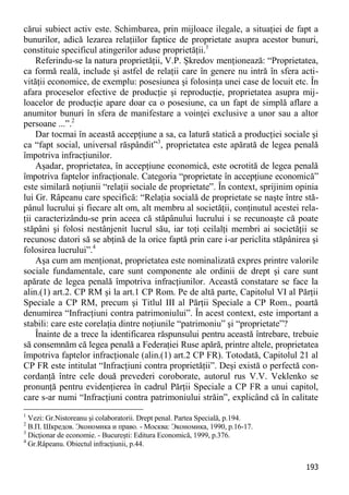 193 
cărui subiect activ este. Schimbarea, prin mijloace ilegale, a situaţiei de fapt a bunurilor, adică lezarea relaţiilor faptice de proprietate asupra acestor bunuri, constituie specificul atingerilor aduse proprietăţii.1 
Referindu-se la natura proprietăţii, V.P. Şkredov menţionează: “Proprietatea, ca formă reală, include şi astfel de relaţii care în genere nu intră în sfera acti- vităţii economice, de exemplu: posesiunea şi folosinţa unei case de locuit etc. În afara proceselor efective de producţie şi reproducţie, proprietatea asupra mij- loacelor de producţie apare doar ca o posesiune, ca un fapt de simplă aflare a anumitor bunuri în sfera de manifestare a voinţei exclusive a unor sau a altor persoane ...”.2 
Dar tocmai în această accepţiune a sa, ca latură statică a producţiei sociale şi ca “fapt social, universal răspândit”3, proprietatea este apărată de legea penală împotriva infracţiunilor. 
Aşadar, proprietatea, în accepţiune economică, este ocrotită de legea penală împotriva faptelor infracţionale. Categoria “proprietate în accepţiune economică” este similară noţiunii “relaţii sociale de proprietate”. În context, sprijinim opinia lui Gr. Râpeanu care specifică: “Relaţia socială de proprietate se naşte între stă- pânul lucrului şi fiecare alt om, alt membru al societăţii, conţinutul acestei rela- ţii caracterizându-se prin aceea că stăpânului lucrului i se recunoaşte că poate stăpâni şi folosi nestânjenit lucrul său, iar toţi ceilalţi membri ai societăţii se recunosc datori să se abţină de la orice faptă prin care i-ar periclita stăpânirea şi folosirea lucrului”.4 
Aşa cum am menţionat, proprietatea este nominalizată expres printre valorile sociale fundamentale, care sunt componente ale ordinii de drept şi care sunt apărate de legea penală împotriva infracţiunilor. Această constatare se face la alin.(1) art.2. CP RM şi la art.1 CP Rom. Pe de altă parte, Capitolul VI al Părţii Speciale a CP RM, precum şi Titlul III al Părţii Speciale a CP Rom., poartă denumirea “Infracţiuni contra patrimoniului”. În acest context, este important a stabili: care este corelaţia dintre noţiunile “patrimoniu” şi “proprietate”? 
Înainte de a trece la identificarea răspunsului pentru această întrebare, trebuie să consemnăm că legea penală a Federaţiei Ruse apără, printre altele, proprietatea împotriva faptelor infracţionale (alin.(1) art.2 CP FR). Totodată, Capitolul 21 al CP FR este intitulat “Infracţiuni contra proprietăţii”. Deşi există o perfectă con- cordanţă între cele două prevederi coroborate, autorul rus V.V. Veklenko se pronunţă pentru evidenţierea în cadrul Părţii Speciale a CP FR a unui capitol, care s-ar numi “Infracţiuni contra patrimoniului străin”, explicând că în calitate 
1 Vezi: Gr.Nistoreanu şi colaboratorii. Drept penal. Partea Specială, p.194. 
2 В.П. Шкредов. Экономика и право. - Москва: Экономика, 1990, p.16-17. 
3 Dicţionar de economie. - Bucureşti: Editura Economică, 1999, p.376. 
4 Gr.Râpeanu. Obiectul infracţiunii, p.44.  