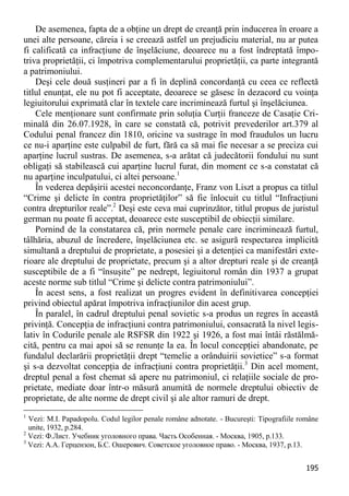 195 
De asemenea, fapta de a obţine un drept de creanţă prin inducerea în eroare a unei alte persoane, căreia i se creează astfel un prejudiciu material, nu ar putea fi calificată ca infracţiune de înşelăciune, deoarece nu a fost îndreptată împo- triva proprietăţii, ci împotriva complementarului proprietăţii, ca parte integrantă a patrimoniului. 
Deşi cele două susţineri par a fi în deplină concordanţă cu ceea ce reflectă titlul enunţat, ele nu pot fi acceptate, deoarece se găsesc în dezacord cu voinţa legiuitorului exprimată clar în textele care incriminează furtul şi înşelăciunea. 
Cele menţionare sunt confirmate prin soluţia Curţii franceze de Casaţie Cri- minală din 26.07.1928, în care se constată că, potrivit prevederilor art.379 al Codului penal francez din 1810, oricine va sustrage în mod fraudulos un lucru ce nu-i aparţine este culpabil de furt, fără ca să mai fie necesar a se preciza cui aparţine lucrul sustras. De asemenea, s-a arătat că judecătorii fondului nu sunt obligaţi să stabilească cui aparţine lucrul furat, din moment ce s-a constatat că nu aparţine inculpatului, ci altei persoane.1 
În vederea depăşirii acestei neconcordanţe, Franz von Liszt a propus ca titlul “Crime şi delicte în contra proprietăţilor” să fie înlocuit cu titlul “Infracţiuni contra drepturilor reale”.2 Deşi este ceva mai cuprinzător, titlul propus de juristul german nu poate fi acceptat, deoarece este susceptibil de obiecţii similare. 
Pornind de la constatarea că, prin normele penale care incriminează furtul, tâlhăria, abuzul de încredere, înşelăciunea etc. se asigură respectarea implicită simultană a dreptului de proprietate, a posesiei şi a detenţiei ca manifestări exte- rioare ale dreptului de proprietate, precum şi a altor drepturi reale şi de creanţă susceptibile de a fi “însuşite” pe nedrept, legiuitorul român din 1937 a grupat aceste norme sub titlul “Crime şi delicte contra patrimoniului”. 
În acest sens, a fost realizat un progres evident în definitivarea concepţiei privind obiectul apărat împotriva infracţiunilor din acest grup. 
În paralel, în cadrul dreptului penal sovietic s-a produs un regres în această privinţă. Concepţia de infracţiuni contra patrimoniului, consacrată la nivel legis- lativ în Codurile penale ale RSFSR din 1922 şi 1926, a fost mai întâi răstălmă- cită, pentru ca mai apoi să se renunţe la ea. În locul concepţiei abandonate, pe fundalul declarării proprietăţii drept “temelie a orânduirii sovietice” s-a format şi s-a dezvoltat concepţia de infracţiuni contra proprietăţii.3 Din acel moment, dreptul penal a fost chemat să apere nu patrimoniul, ci relaţiile sociale de pro- prietate, mediate doar într-o măsură anumită de normele dreptului obiectiv de proprietate, de alte norme de drept civil şi ale altor ramuri de drept. 
1 Vezi: M.I. Papadopolu. Codul legilor penale române adnotate. - Bucureşti: Tipografiile române unite, 1932, p.284. 
2 Vezi: Ф.Лист. Учебник уголовного права. Часть Особенная. - Москва, 1905, p.133. 
3 Vezi: А.А. Герцензон, Б.С. Ошерович. Советское уголовное право. - Москва, 1937, p.13.  