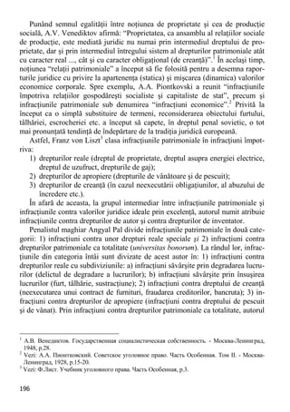 196 
Punând semnul egalităţii între noţiunea de proprietate şi cea de producţie socială, A.V. Venediktov afirmă: “Proprietatea, ca ansamblu al relaţiilor sociale de producţie, este mediată juridic nu numai prin intermediul dreptului de pro- prietate, dar şi prin intermediul întregului sistem al drepturilor patrimoniale atât cu caracter real ..., cât şi cu caracter obligaţional (de creanţă)”.1 În acelaşi timp, noţiunea “relaţii patrimoniale” a început să fie folosită pentru a desemna rapor- turile juridice cu privire la apartenenţa (statica) şi mişcarea (dinamica) valorilor economice corporale. Spre exemplu, A.A. Piontkovski a reunit “infracţiunile împotriva relaţiilor gospodăreşti socialiste şi capitaliste de stat”, precum şi infracţiunile patrimoniale sub denumirea “infracţiuni economice”.2 Privită la început ca o simplă substituire de termeni, reconsiderarea obiectului furtului, tâlhăriei, escrocheriei etc. a început să capete, în dreptul penal sovietic, o tot mai pronunţată tendinţă de îndepărtare de la tradiţia juridică europeană. 
Astfel, Franz von Liszt3 clasa infracţiunile patrimoniale în infracţiuni împot- riva: 
1) drepturilor reale (dreptul de proprietate, dreptul asupra energiei electrice, dreptul de uzufruct, drepturile de gaj); 
2) drepturilor de apropiere (drepturile de vânătoare şi de pescuit); 
3) drepturilor de creanţă (în cazul neexecutării obligaţiunilor, al abuzului de încredere etc.). 
În afară de aceasta, la grupul intermediar între infracţiunile patrimoniale şi infracţiunile contra valorilor juridice ideale prin excelenţă, autorul numit atribuie infracţiunile contra drepturilor de autor şi contra drepturilor de inventator. 
Penalistul maghiar Angyal Pal divide infracţiunile patrimoniale în două cate- gorii: 1) infracţiuni contra unor drepturi reale speciale şi 2) infracţiuni contra drepturilor patrimoniale ca totalitate (universitas bonorum). La rândul lor, infrac- ţiunile din categoria întâi sunt divizate de acest autor în: 1) infracţiuni contra drepturilor reale cu subdiviziunile: a) infracţiuni săvârşite prin degradarea lucru- rilor (delictul de degradare a lucrurilor); b) infracţiuni săvârşite prin însuşirea lucrurilor (furt, tâlhărie, sustracţiune); 2) infracţiuni contra dreptului de creanţă (neexecutarea unui contract de furnituri, fraudarea creditorilor, bancruta); 3) in- fracţiuni contra drepturilor de apropiere (infracţiuni contra dreptului de pescuit şi de vânat). Prin infracţiuni contra drepturilor patrimoniale ca totalitate, autorul 
1 А.В. Венедиктов. Государственная социалистическая собственность. - Москва-Ленинград, 1948, p.28. 
2 Vezi: А.А. Пионтковский. Советское уголовное право. Часть Особенная. Том II. - Москва- Ленинград, 1928, p.15-20. 
3 Vezi: Ф.Лист. Учебник уголовного права. Часть Особенная, p.3.  