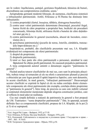 197 
are în vedere: înşelăciunea, şantajul, gestiunea frauduloasă, tăinuirea de bunuri, discreditarea sau compromiterea creditului, uzura.1 
Jurisprudenţa germană modernă foloseşte, de asemenea, clasificarea sistemică a infracţiunilor patrimoniale. Astfel, H.Krause şi H.Thoma fac distincţie între infracţiunile: 
1) contra proprietăţii (furtul, însuşirea, tâlhăria, distrugerea bunurilor); 
2) contra unor valori patrimoniale determinate (braconajul, pescuitul ilegal, luarea ilicită de către proprietar a propriului bun, încălcări ale procedurii concursuale, folosinţa ilicită, utilizarea ilicită a bunului de către deţinăto- rul unui gaj etc.); 
3) contra patrimoniului în general (escrocheria, abuzul de încredere, extor- siunea etc.); 
4) periclitarea patrimoniului (jocurile de noroc, loteriile, cămătăria, tranzac- ţiile împovărătoare etc.).2 
Inspirându-se, probabil, din clasificările prezentate mai sus, I.A. Klepiţki evidenţiază trei componente ale sferei patrimoniale: 
1) dreptul de proprietate; 
2) drepturile patrimoniale; 
3) totul ce face parte din sfera patrimonială a persoanei, atentând la care făptuitorul fie obţine profit patrimonial, fie cauzează prejudiciu patrimonial. 
A treia componentă autorul amintit o denumeşte sugestiv “patrimoniu în general”.3 
Făcând analiza tuturor clasificărilor de mai sus, care sunt în principiu plauzi- bile, trebuie totuşi să remarcăm că ele nu oferă o caracterizare plenară şi precisă a obiectului pe care legea penală îl apără împotriva faptelor, care sunt denumite, în aceste clasificări, în mod generic, “infracţiuni patrimoniale”. Dezavantajul acestor clasificări se exprimă în faptul că ele nu redau corelaţia dintre elemen- tele componente ale sferei patrimoniale (de exemplu, corelaţia dintre proprietate şi “patrimoniu în general”). Între timp, de precizia cu care este stabilit volumul şi conţinutul elementelor menţionate depinde alegerea construcţiei juridice, care ar reflecta în mod adecvat realitatea. 
Cea mai simplă definiţie a noţiunii de patrimoniu în general a fost propusă de I.M. Tiutriumov: “suma drepturilor patrimoniale”.4 Dar, în aparenţă, această definiţie face ca componentele clasificării, propuse de I.A. Klepiţki, de la pct.2) şi 3) să se suprapună. 
1 Vezi: Angyal Pal. Lopas. - Budapest, 1932, p.17-18. 
2 Vezi: H.Krause, H.Thoma. Das neue Strafrecht. - Stuttgart, 1976, p.42. 
3 И.А. Клепицкий. Собственность и имущество в уголовном праве // Государство и право. - 1997. - №5. - P.74-83. 
4 И.М. Тютрюмов. Гражданское право. - Юрьев, 1922, p.54.  
