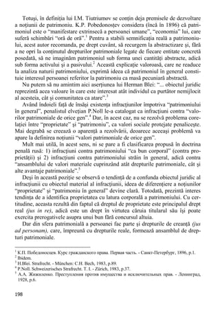 198 
Totuşi, în definiţia lui I.M. Tiutriumov se conţin deja premisele de dezvoltare a noţiunii de patrimoniu. K.P. Pobedonosţev considera (încă în 1896) că patri- moniul este o “manifestare extrinsecă a persoanei umane”, “economia” lui, care suferă schimbări “oră de oră”.1 Pentru a stabili semnificaţia reală a patrimoniu- lui, acest autor recomanda, pe drept cuvânt, să recurgem la abstractizare şi, fără a ne opri la conţinutul drepturilor patrimoniale legate de fiecare entitate concretă posedată, să ne imaginăm patrimoniul sub forma unei cantităţi abstracte, adică sub forma activului şi a pasivului.2 Această explicaţie valoroasă, care ne readuce la analiza naturii patrimoniului, exprimă ideea că patrimoniul în general consti- tuie interesul persoanei referitor la patrimoniu ca masă pecuniară abstractă. 
Nu putem să nu amintim aici aserţiunea lui Herman Blei: “... obiectul juridic reprezintă acea valoare în care este interesat atât individul ca purtător nemijlocit al acesteia, cât şi comunitatea ca atare”.3 
Având îndoieli faţă de însăşi existenţa infracţiunilor împotriva “patrimoniului în general”, penalistul elveţian P.Noll le-a catalogat ca infracţiuni contra “valo- rilor patrimoniale de orice gen”.4 Dar, în acest caz, nu se rezolvă problema core- laţiei între “proprietate” şi “patrimoniu”, ca valori sociale protejate penaliceşte. Mai degrabă se creează o aparenţă a rezolvării, deoarece aceeaşi problemă va apare la definirea noţiunii “valori patrimoniale de orice gen”. 
Mult mai utilă, în acest sens, ni se pare a fi clasificarea propusă în doctrina penală rusă: 1) infracţiuni contra patrimoniului “ca bun corporal” (contra pro- prietăţii) şi 2) infracţiuni contra patrimoniului străin în general, adică contra “ansamblului de valori materiale cuprinzând atât drepturile patrimoniale, cât şi alte avantaje patrimoniale”.5 
Deşi în această poziţie se observă o tendinţă de a confunda obiectul juridic al infracţiunii cu obiectul material al infracţiunii, ideea de diferenţiere a noţiunilor “proprietate” şi “patrimoniu în general” devine clară. Totodată, prezintă interes tendinţa de a identifica proprietatea cu latura corporală a patrimoniului. Cu cer- titudine, aceasta rezultă din faptul că dreptul de proprietate este principalul drept real (jus in re), adică este un drept în virtutea căruia titularul său îşi poate exercita prerogativele asupra unui bun fără concursul altuia. 
Dar din sfera patrimonială a persoanei fac parte şi drepturile de creanţă (jus ad personam), care, împreună cu drepturile reale, formează ansamblul de drep- turi patrimoniale. 
1 К.П. Победоносцев. Курс гражданского права. Первая часть. - Санкт-Петербург, 1896, p.1. 
2 Ibidem. 
3 H.Blei. Strafrecht. - München: C.H. Bech, 1983, p.89. 
4 P.Noll. Schweizerisches Strafrecht. T. I. - Zürich, 1983, p.37. 
5 А.А. Жижиленко. Преступления против имущества и исключительных прав. - Ленинград, 1928, p.6.  