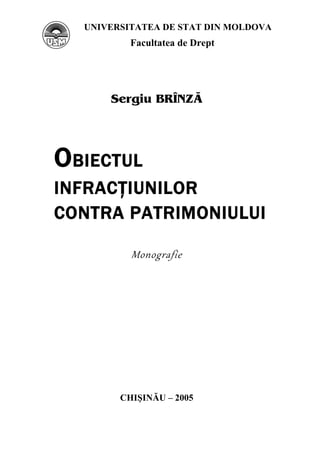 1 
UNIVERSITATEA DE STAT DIN MOLDOVA 
Facultatea de Drept 
Sergiu BR}NZ+ 
OBIECTUL 
INFRACŢIUNILOR 
CONTRA PATRIMONIULUI 
Monografie 
CHIŞINĂU – 2005 
 