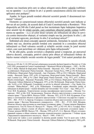 19 
acţiune sau inacţiune prin care se aduce atingere uneia dintre valorile (sublinie- rea ne aparţine – n.a.) arătate în art.1 şi pentru sancţionarea căreia este necesară aplicarea unei pedepse”. 
Aşadar, în legea penală română obiectul ocrotirii penale îl desemnează ter- menul “valoare”. 
Elemente ce caracterizează natura obiectului ocrotirii penale sunt indicate şi într-un alt act juridic, de această dată al Curţii Constituţionale a României: “Prin dispoziţiile art.248 din Codul penal au fost incriminate fapte îndreptate împotriva unui anumit tip de relaţii sociale, care constituie obiectul juridic comun (subli- nierea ne aparţine – n.a.) al celor două variante ale infracţiunii de abuz în servi- ciu contra intereselor obşteşti, al variantei simple sau tip, prevăzute în alin.1, cât şi al variantei agravate, prevăzute în alin.2 al aceluiaşi articol”.1 
Îmbinând cele două concepţii aparent unilaterale, formulate în sursele oficiale arătate mai sus, doctrina penală română este unanimă în a considera obiectul infracţiunii ca fiind valoarea socială şi relaţiile sociale create în jurul acestei valori, care sunt periclitate ori vătămate prin fapta infracţională.2 
Pe de altă parte, şcoala sovietică a dreptului penal a respectat, pe parcursul câtorva decenii, concepţia, potrivit căreia prin obiect al infracţiunii trebuie de înţeles numai relaţiile sociale ocrotite de legea penală.3 Unii autori penalişti din 
1 Decizia nr.103 din 31.10.1995 privind soluţionarea recursului declarat împotriva Deciziei nr.15 din 6.02.1995, pronunţată de Curtea Constituţională // Monitorul Oficial al României. - 1995. - Nr.296. 
2 Vezi: C.Bulai. Manual de drept penal. Partea Generală. - Bucureşti: ALL, 1997, p.106; V.Dobrinoiu şi colaboratorii. Drept penal. Partea Generală. - Bucureşti: Europa Nova, 1999, p.138; M.Zolyneak, M.Michinici. Drept penal. Partea Generală. - Iaşi: Chemarea, 1999, p.110; C.Mitrache. Drept penal român. - Bucureşti: Şansa, 1997, p.89; A.Ungureanu. Drept penal român. Partea Generală. - Bucu- reşti: Lumina Lex, 1995, p.74; L.Birö. Drept penal. Partea Generală. - Cluj, 1971, p.67; A.Dincu. Bazele criminologiei. - Bucureşti: Proarcadia, 1993, p.114; I.Oancea. Drept penal. Partea Generală. - Bucureşti: Editura Didactică şi Pedagogică, 1971, p.166; M.Zolyneak. Drept penal. Partea Gene- rală. Vol.II, p.163; M.Basarab. Consideraţii cu privire la obiectul infracţiunii. - Cluj: Studia Uni- versitatis “Babeş-Bolyai”, 1962, p.36; B.Braunştein. Consideraţii asupra obiectului juridic al infracţiunii în dreptul penal // Analele Ştiinţifice ale Universităţii “Al.I. Cuza”. - Iaşi, 1960, p.177. 
3 Vezi: В.Н. Кудрявцев. Теоретические основы квалификации преступления. - Москва: Гос- юриздат, 1963, p.166; Н.И. Загородников. Понятие объекта преступления в советском уго- ловном праве // Труды ВЮА. Выпуск XXIII. - Москва, 1951, p.32-33; В.Н. Кудрявцев. К во- просу о соотношении объекта и предмета преступления // Советское государство и право. - 1951. - №8. - P.53; Г.А. Кригер. К вопросу о понятии объекта преступления в советском уго- ловном праве // Вестник Московского университета. - 1955. - №1. - P.123; М.И. Фѐдоров. Понятие объекта преступления по советскому уголовному праву // Ученые записки Пермского университета. Том XI. Книга II. Выпуск IV. - Пермь, 1957, p.182-193; М.А. Гельфер. Неко- торые вопросы общего учения об объекте преступления в советском уголовном праве // Ученые записки ВЮЗИ. Выпуск VII. - Москва, 1959, p.41-47.; Е.А. Фролов. Объект уголовно- правовой охраны и общее понятие хищения социалистического имущества // Учѐные труды Свердловского юридического института. - Вып.9. - 1969. - P.66-117. 
Acest punct de vedere a avut susţinători în doctrina penală română. Vezi în acest sens: L.Birö, M.Basarab. Drept penal. Partea Generală. - Bucureşti: Editura Didactică şi Pedagogică, 1963, p.88.  