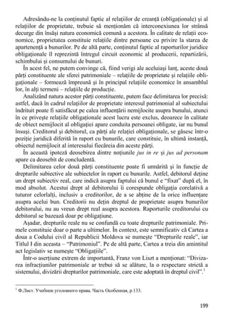 199 
Adresându-ne la conţinutul faptic al relaţiilor de creanţă (obligaţionale) şi al relaţiilor de proprietate, trebuie să menţionăm că interconexiunea lor strânsă decurge din însăşi natura economică comună a acestora. În calitate de relaţii eco- nomice, proprietatea constituie relaţiile dintre persoane cu privire la starea de apartenenţă a bunurilor. Pe de altă parte, conţinutul faptic al raporturilor juridice obligaţionale îl reprezintă întregul circuit economic al producerii, repartizării, schimbului şi consumului de bunuri. 
În acest fel, ne putem convinge că, fiind verigi ale aceluiaşi lanţ, aceste două părţi constituente ale sferei patrimoniale – relaţiile de proprietate şi relaţiile obli- gaţionale – formează împreună şi în principal relaţiile economice în ansamblul lor, în alţi termeni – relaţiile de producţie. 
Analizând natura acestor părţi constituente, putem face delimitarea lor precisă: astfel, dacă în cadrul relaţiilor de proprietate interesul patrimonial al subiectului îndrituit poate fi satisfăcut pe calea influenţării nemijlocite asupra bunului, atunci în ce priveşte relaţiile obligaţionale acest lucru este exclus, deoarece în calitate de obiect nemijlocit al obligaţiei apare conduita persoanei obligate, iar nu bunul însuşi. Creditorul şi debitorul, ca părţi ale relaţiei obligaţionale, se găsesc într-o poziţie juridică diferită în raport cu bunurile, care constituie, în ultimă instanţă, obiectul nemijlocit al interesului fiecăreia din aceste părţi. 
În această ipoteză deosebirea dintre noţiunile jus in re şi jus ad personam apare ca deosebit de concludentă. 
Delimitarea celor două părţi constituente poate fi urmărită şi în funcţie de drepturile subiective ale subiectelor în raport cu bunurile. Astfel, debitorul deţine un drept subiectiv real, care indică asupra faptului că bunul e “fixat” după el, în mod absolut. Acestui drept al debitorului îi corespunde obligaţia corelativă a tuturor celorlalţi, inclusiv a creditorilor, de a se abţine de la orice influenţare asupra acelui bun. Creditorii nu deţin dreptul de proprietate asupra bunurilor debitorului, nu au vreun drept real asupra acestora. Raporturile creditorului cu debitorul se bazează doar pe obligaţiune. 
Aşadar, drepturile reale nu se confundă cu toate drepturile patrimoniale. Pri- mele constituie doar o parte a ultimelor. În context, este semnificativ că Cartea a doua a Codului civil al Republicii Moldova se numeşte “Drepturile reale”, iar Titlul I din aceasta – “Patrimoniul”. Pe de altă parte, Cartea a treia din amintitul act legislativ se numeşte “Obligaţiile”. 
Într-o aserţiune extrem de importantă, Franz von Liszt a menţionat: “Diviza- rea infracţiunilor patrimoniale ar trebui să se alăture, la o respectare strictă a sistemului, divizării drepturilor patrimoniale, care este adoptată în dreptul civil”.1 
1 Ф.Лист. Учебник уголовного права. Часть Особенная, p.133.  