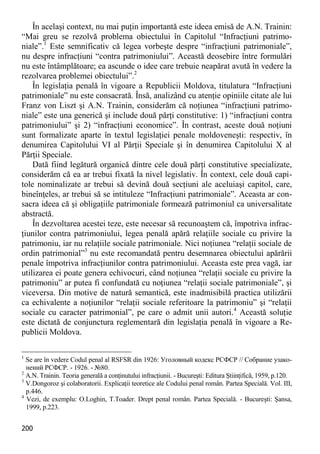 200 
În acelaşi context, nu mai puţin importantă este ideea emisă de A.N. Trainin: “Mai greu se rezolvă problema obiectului în Capitolul “Infracţiuni patrimo- niale”.1 Este semnificativ că legea vorbeşte despre “infracţiuni patrimoniale”, nu despre infracţiuni “contra patrimoniului”. Această deosebire între formulări nu este întâmplătoare; ea ascunde o idee care trebuie neapărat avută în vedere la rezolvarea problemei obiectului”.2 
În legislaţia penală în vigoare a Republicii Moldova, titulatura “Infracţiuni patrimoniale” nu este consacrată. Însă, analizând cu atenţie opiniile citate ale lui Franz von Liszt şi A.N. Trainin, considerăm că noţiunea “infracţiuni patrimo- niale” este una generică şi include două părţi constitutive: 1) “infracţiuni contra patrimoniului” şi 2) “infracţiuni economice”. În contrast, aceste două noţiuni sunt formalizate aparte în textul legislaţiei penale moldoveneşti: respectiv, în denumirea Capitolului VI al Părţii Speciale şi în denumirea Capitolului X al Părţii Speciale. 
Dată fiind legătură organică dintre cele două părţi constitutive specializate, considerăm că ea ar trebui fixată la nivel legislativ. În context, cele două capi- tole nominalizate ar trebui să devină două secţiuni ale aceluiaşi capitol, care, bineînţeles, ar trebui să se intituleze “Infracţiuni patrimoniale”. Aceasta ar con- sacra ideea că şi obligaţiile patrimoniale formează patrimoniul ca universalitate abstractă. 
În dezvoltarea acestei teze, este necesar să recunoaştem că, împotriva infrac- ţiunilor contra patrimoniului, legea penală apără relaţiile sociale cu privire la patrimoniu, iar nu relaţiile sociale patrimoniale. Nici noţiunea “relaţii sociale de ordin patrimonial”3 nu este recomandată pentru desemnarea obiectului apărării penale împotriva infracţiunilor contra patrimoniului. Aceasta este prea vagă, iar utilizarea ei poate genera echivocuri, când noţiunea “relaţii sociale cu privire la patrimoniu” ar putea fi confundată cu noţiunea “relaţii sociale patrimoniale”, şi viceversa. Din motive de natură semantică, este inadmisibilă practica utilizării ca echivalente a noţiunilor “relaţii sociale referitoare la patrimoniu” şi “relaţii sociale cu caracter patrimonial”, pe care o admit unii autori.4 Această soluţie este dictată de conjunctura reglementară din legislaţia penală în vigoare a Re- publicii Moldova. 
1 Se are în vedere Codul penal al RSFSR din 1926: Уголовный кодекс РСФСР // Собрание узако- нений РСФСР. - 1926. - №80. 
2 A.N. Trainin. Teoria generală a conţinutului infracţiunii. - Bucureşti: Editura Ştiinţifică, 1959, p.120. 
3 V.Dongoroz şi colaboratorii. Explicaţii teoretice ale Codului penal român. Partea Specială. Vol. III, p.446. 
4 Vezi, de exemplu: O.Loghin, T.Toader. Drept penal român. Partea Specială. - Bucureşti: Şansa, 1999, p.223.  