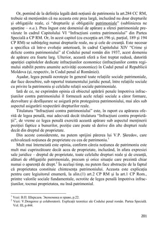 201 
Or, pornind de la definiţia legală dată noţiunii de patrimoniu la art.284 CC RM, trebuie să menţionăm că nu aceasta este prea largă, incluzând nu doar drepturile şi obligaţiile reale, ci “drepturile şi obligaţiile patrimoniale” (sublinierea ne aparţine – n.a.). Prea îngust este domeniul de apărare a sferei patrimoniale pre- văzute în cadrul Capitolului VI “Infracţiuni contra patrimoniului” din Partea Specială a CP RM. Or, în acest capitol (cu excepţia art.196 şi, parţial, 189 şi 194 CP RM) se subînţeleg numai drepturile reale, nu şi cele de creanţă. Este necesar a specifica că într-o evoluţie anterioară, în cadrul Capitolului XIV “Crime şi delicte contra patrimoniului” al Codului penal român din 1937, acest domeniu de apărare era foarte larg. Ulterior, această sferă a fost treptat redusă, datorită apariţiei capitolelor dedicate infracţiunilor economice (infracţiunilor contra regi- mului stabilit pentru anumite activităţi economice) în Codul penal al Republicii Moldova (şi, respectiv, în Codul penal al României). 
Aşadar, legea penală ocroteşte în general toate relaţiile sociale patrimoniale, dar face deosebire, sub raportul tratamentului juridic penal, între relaţiile sociale cu privire la patrimoniu şi celelalte relaţii sociale patrimoniale. 
Iată de ce, ne exprimăm opinia că obiectul apărării penale împotriva infrac- ţiunilor contra patrimoniului îl formează acele relaţii sociale a căror formare, dezvoltare şi desfăşurare se asigură prin proteguirea patrimoniului, mai ales sub aspectul asigurării respectării drepturilor reale. 
Titulatura “Infracţiuni contra patrimoniului” este, în raport cu apărarea ofe- rită de legea penală, mai adecvată decât titulatura “Infracţiuni contra proprietă- ţii”, de vreme ce legea penală exercită această apărare sub aspectul menţinerii poziţiei faptice a bunurilor, poziţie care poate să derive din alte drepturi reale decât din dreptul de proprietate. 
Din aceste considerente, nu putem sprijini părerea lui V.P. Şkredov, care echivalează noţiunea de proprietate cu cea de patrimoniu.1 
Mult mai întemeiată este opinia, conform căreia noţiunea de patrimoniu este mult mai cuprinzătoare decât acea de proprietate, incluzând, în afara expresiei sale juridice – dreptul de proprietate, toate celelalte drepturi reale şi de creanţă, alături de obligaţiile patrimoniale, precum şi orice situaţie care prezintă chiar numai o aparenţă de drept.2 În acelaşi timp, nu putem face abstracţie de la faptul că proprietatea constituie chintesenţa patrimoniului. Aceasta este explicaţia pentru care legiuitorul enumeră, la alin.(1) art.2 CP RM şi la art.1 CP Rom., printre valorile sociale fundamentale, ocrotite de legea penală împotriva infrac- ţiunilor, tocmai proprietatea, nu însă patrimoniul. 
1 Vezi: В.П. Шкредов. Экономика и право, p.22. 
2 Vezi: V.Dongoroz şi colaboratorii. Explicaţii teoretice ale Codului penal român. Partea Specială. Vol. III, p.444.  
