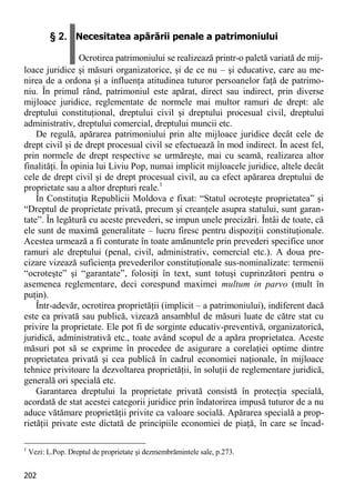 202 
§ 2. Necesitatea apărării penale a patrimoniului Ocrotirea patrimoniului se realizează printr-o paletă variată de mij- 
loace juridice şi măsuri organizatorice, şi de ce nu – şi educative, care au me- nirea de a ordona şi a influenţa atitudinea tuturor persoanelor faţă de patrimo- niu. În primul rând, patrimoniul este apărat, direct sau indirect, prin diverse mijloace juridice, reglementate de normele mai multor ramuri de drept: ale dreptului constituţional, dreptului civil şi dreptului procesual civil, dreptului administrativ, dreptului comercial, dreptului muncii etc. 
De regulă, apărarea patrimoniului prin alte mijloace juridice decât cele de drept civil şi de drept procesual civil se efectuează în mod indirect. În acest fel, prin normele de drept respective se urmăreşte, mai cu seamă, realizarea altor finalităţi. În opinia lui Liviu Pop, numai implicit mijloacele juridice, altele decât cele de drept civil şi de drept procesual civil, au ca efect apărarea dreptului de proprietate sau a altor drepturi reale.1 
În Constituţia Republicii Moldova e fixat: “Statul ocroteşte proprietatea” şi “Dreptul de proprietate privată, precum şi creanţele asupra statului, sunt garan- tate”. În legătură cu aceste prevederi, se impun unele precizări. Întâi de toate, că ele sunt de maximă generalitate – lucru firesc pentru dispoziţii constituţionale. Acestea urmează a fi conturate în toate amănuntele prin prevederi specifice unor ramuri ale dreptului (penal, civil, administrativ, comercial etc.). A doua pre- cizare vizează suficienţa prevederilor constituţionale sus-nominalizate: termenii “ocroteşte” şi “garantate”, folosiţi în text, sunt totuşi cuprinzători pentru o asemenea reglementare, deci corespund maximei multum in parvo (mult în puţin). 
Într-adevăr, ocrotirea proprietăţii (implicit – a patrimoniului), indiferent dacă este ea privată sau publică, vizează ansamblul de măsuri luate de către stat cu privire la proprietate. Ele pot fi de sorginte educativ-preventivă, organizatorică, juridică, administrativă etc., toate având scopul de a apăra proprietatea. Aceste măsuri pot să se exprime în procedee de asigurare a corelaţiei optime dintre proprietatea privată şi cea publică în cadrul economiei naţionale, în mijloace tehnice privitoare la dezvoltarea proprietăţii, în soluţii de reglementare juridică, generală ori specială etc. 
Garantarea dreptului la proprietate privată consistă în protecţia specială, acordată de stat acestei categorii juridice prin îndatorirea impusă tuturor de a nu aduce vătămare proprietăţii privite ca valoare socială. Apărarea specială a prop- rietăţii private este dictată de principiile economiei de piaţă, în care se încad- 
1 Vezi: L.Pop. Dreptul de proprietate şi dezmembrămintele sale, p.273.  