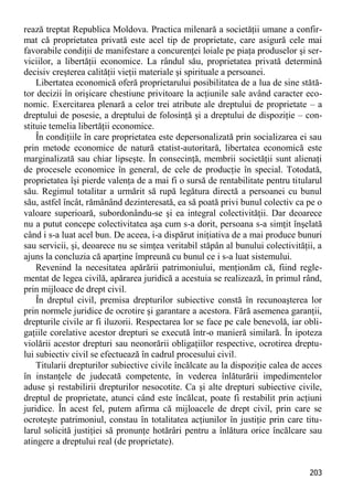 203 
rează treptat Republica Moldova. Practica milenară a societăţii umane a confir- mat că proprietatea privată este acel tip de proprietate, care asigură cele mai favorabile condiţii de manifestare a concurenţei loiale pe piaţa produselor şi ser- viciilor, a libertăţii economice. La rândul său, proprietatea privată determină decisiv creşterea calităţii vieţii materiale şi spirituale a persoanei. 
Libertatea economică oferă proprietarului posibilitatea de a lua de sine stătă- tor decizii în orişicare chestiune privitoare la acţiunile sale având caracter eco- nomic. Exercitarea plenară a celor trei atribute ale dreptului de proprietate – a dreptului de posesie, a dreptului de folosinţă şi a dreptului de dispoziţie – con- stituie temelia libertăţii economice. 
În condiţiile în care proprietatea este depersonalizată prin socializarea ei sau prin metode economice de natură etatist-autoritară, libertatea economică este marginalizată sau chiar lipseşte. În consecinţă, membrii societăţii sunt alienaţi de procesele economice în general, de cele de producţie în special. Totodată, proprietatea îşi pierde valenţa de a mai fi o sursă de rentabilitate pentru titularul său. Regimul totalitar a urmărit să rupă legătura directă a persoanei cu bunul său, astfel încât, rămânând dezinteresată, ea să poată privi bunul colectiv ca pe o valoare superioară, subordonându-se şi ea integral colectivităţii. Dar deoarece nu a putut concepe colectivitatea aşa cum s-a dorit, persoana s-a simţit înşelată când i s-a luat acel bun. De aceea, i-a dispărut iniţiativa de a mai produce bunuri sau servicii, şi, deoarece nu se simţea veritabil stăpân al bunului colectivităţii, a ajuns la concluzia că aparţine împreună cu bunul ce i s-a luat sistemului. 
Revenind la necesitatea apărării patrimoniului, menţionăm că, fiind regle- mentat de legea civilă, apărarea juridică a acestuia se realizează, în primul rând, prin mijloace de drept civil. 
În dreptul civil, premisa drepturilor subiective constă în recunoaşterea lor prin normele juridice de ocrotire şi garantare a acestora. Fără asemenea garanţii, drepturile civile ar fi iluzorii. Respectarea lor se face pe cale benevolă, iar obli- gaţiile corelative acestor drepturi se execută într-o manieră similară. În ipoteza violării acestor drepturi sau neonorării obligaţiilor respective, ocrotirea dreptu- lui subiectiv civil se efectuează în cadrul procesului civil. 
Titularii drepturilor subiective civile încălcate au la dispoziţie calea de acces în instanţele de judecată competente, în vederea înlăturării impedimentelor aduse şi restabilirii drepturilor nesocotite. Ca şi alte drepturi subiective civile, dreptul de proprietate, atunci când este încălcat, poate fi restabilit prin acţiuni juridice. În acest fel, putem afirma că mijloacele de drept civil, prin care se ocroteşte patrimoniul, constau în totalitatea acţiunilor în justiţie prin care titu- larul solicită justiţiei să pronunţe hotărâri pentru a înlătura orice încălcare sau atingere a dreptului real (de proprietate).  