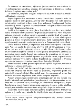 204 
În literatura de specialitate, mijloacele juridice amintite sunt divizate în: 1) mijloace juridice directe de apărare a drepturilor reale şi 2) mijloace juridice indirecte de apărare a drepturilor reale.1 
La rândul său, din prima categorie menţionată fac parte: a) acţiunile petitorii şi b) acţiunile posesorii. 
Acţiunile petitorii au menirea de a apăra în mod direct drepturile reale, iar acţiunile posesorii apără posesia. Ambele tipuri de acţiuni sunt reale, deoarece se întemeiază nemijlocit şi direct pe un drept real sau pe faptul posesiei. Deşi au acelaşi scop mediat – apărarea unor drepturi reale – scopurile imediate ale celor două tipuri de acţiuni sunt diferite. 
Astfel, acţiunea petitorie este mijlocul de stabilire în mod direct a faptului că cel ce o exercită este titularul unui drept real asupra unui bun. Pe de altă parte, acţiunea posesorie, urmărind ocrotirea posesiei ca poziţie fizică a bunului, nu pune în discuţie existenţa dreptului real. Or, un drept real se poate afla în spatele posesiei, şi atunci suntem în prezenţa posesiei de bună-credinţă; atunci când în spatele posesiei nu se află un drept real, suntem în faţa posesiei de rea-credinţă. 
Dintre acţiunile petitorii, o importanţă mai mare o are acţiunea în revendi- care. Aşa cum rezultă din prevederile art.374 şi 375 CC RM, acţiunea în reven- dicare este acea acţiune prin care cel ce o exercită îşi revendică bunurile aflate în posesiunea nelegitimă a altuia şi solicită justiţiei recunoaşterea dreptului de proprietate asupra acelor bunuri; prin acţiunea în revendicare se pot cere şi despăgubiri civile, reprezentând repararea prejudiciului cauzat, capăt de cerere care este subsidiar revendicării; instanţa de judecată are obligaţia să se pronunţe asupra ambelor capete de acţiune: revendicare şi despăgubiri civile. 
Printre celelalte acţiuni petitorii specificăm: acţiunea negatorie, acţiunea în grăniţuire şi acţiunea confesorie. 
Potrivit art.376 CC RM, dacă dreptul de proprietate este încălcat în alt mod decât prin uzurpare sau privare ilicită de posesiune, proprietarul poate cere autorului încetarea încălcării. Dacă există temei de a presupune că se vor face încălcări ulterioare, proprietarul poate intenta o acţiune negatorie. 
Aşadar, acţiunea negatorie reprezintă acţiunea prin care cel ce o exercită cere justiţiei să stabilească, prin hotărâre judecătorească, că terţa persoană nu are un drept real (de uzufruct, de uz, de abitaţie, de servitute sau de superficie) asupra bunului ce se găseşte în proprietatea sa; de asemenea, el cere ca justiţia să oblige această persoană să înceteze exercitarea nelegitimă a dreptului real amintit. 
În cele mai multe situaţii, acţiunea negatorie îndeplineşte rolul de mijloc de apărare a dreptului proprietarului în litigiile dintre vecinii proprietari ai unor 
1 Vezi: C.Stătescu, C.Bârsan. Drept civil. Teoria generală a drepturilor reale. - Bucureşti: Universita- tea din Bucureşti, 1988, p.194.  