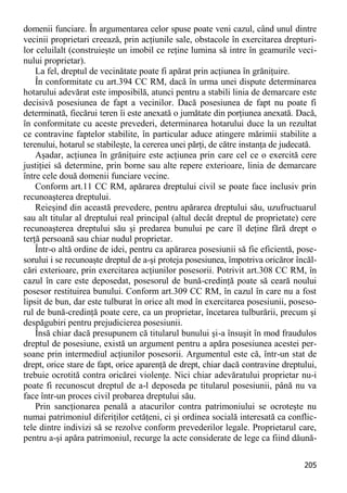 205 
domenii funciare. În argumentarea celor spuse poate veni cazul, când unul dintre vecinii proprietari creează, prin acţiunile sale, obstacole în exercitarea drepturi- lor celuilalt (construieşte un imobil ce reţine lumina să intre în geamurile veci- nului proprietar). 
La fel, dreptul de vecinătate poate fi apărat prin acţiunea în grăniţuire. 
În conformitate cu art.394 CC RM, dacă în urma unei dispute determinarea hotarului adevărat este imposibilă, atunci pentru a stabili linia de demarcare este decisivă posesiunea de fapt a vecinilor. Dacă posesiunea de fapt nu poate fi determinată, fiecărui teren îi este anexată o jumătate din porţiunea anexată. Dacă, în conformitate cu aceste prevederi, determinarea hotarului duce la un rezultat ce contravine faptelor stabilite, în particular aduce atingere mărimii stabilite a terenului, hotarul se stabileşte, la cererea unei părţi, de către instanţa de judecată. 
Aşadar, acţiunea în grăniţuire este acţiunea prin care cel ce o exercită cere justiţiei să determine, prin borne sau alte repere exterioare, linia de demarcare între cele două domenii funciare vecine. 
Conform art.11 CC RM, apărarea dreptului civil se poate face inclusiv prin recunoaşterea dreptului. 
Reieşind din această prevedere, pentru apărarea dreptului său, uzufructuarul sau alt titular al dreptului real principal (altul decât dreptul de proprietate) cere recunoaşterea dreptului său şi predarea bunului pe care îl deţine fără drept o terţă persoană sau chiar nudul proprietar. 
Într-o altă ordine de idei, pentru ca apărarea posesiunii să fie eficientă, pose- sorului i se recunoaşte dreptul de a-şi proteja posesiunea, împotriva oricăror încăl- cări exterioare, prin exercitarea acţiunilor posesorii. Potrivit art.308 CC RM, în cazul în care este deposedat, posesorul de bună-credinţă poate să ceară noului posesor restituirea bunului. Conform art.309 CC RM, în cazul în care nu a fost lipsit de bun, dar este tulburat în orice alt mod în exercitarea posesiunii, poseso- rul de bună-credinţă poate cere, ca un proprietar, încetarea tulburării, precum şi despăgubiri pentru prejudicierea posesiunii. 
Însă chiar dacă presupunem că titularul bunului şi-a însuşit în mod fraudulos dreptul de posesiune, există un argument pentru a apăra posesiunea acestei per- soane prin intermediul acţiunilor posesorii. Argumentul este că, într-un stat de drept, orice stare de fapt, orice aparenţă de drept, chiar dacă contravine dreptului, trebuie ocrotită contra oricărei violenţe. Nici chiar adevăratului proprietar nu-i poate fi recunoscut dreptul de a-l deposeda pe titularul posesiunii, până nu va face într-un proces civil probarea dreptului său. 
Prin sancţionarea penală a atacurilor contra patrimoniului se ocroteşte nu numai patrimoniul diferiţilor cetăţeni, ci şi ordinea socială interesată ca conflic- tele dintre indivizi să se rezolve conform prevederilor legale. Proprietarul care, pentru a-şi apăra patrimoniul, recurge la acte considerate de lege ca fiind dăună-  