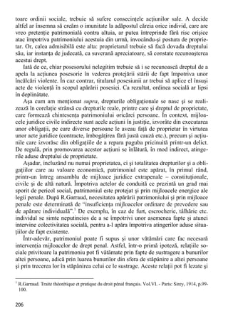 206 
toare ordinii sociale, trebuie să sufere consecinţele acţiunilor sale. A decide altfel ar însemna să creăm o imunitate la adăpostul căreia orice individ, care are vreo pretenţie patrimonială contra altuia, ar putea întreprinde fără risc orişice atac împotriva patrimoniului acestuia din urmă, invocându-şi postura de proprie- tar. Or, calea admisibilă este alta: proprietarul trebuie să facă dovada dreptului său, iar instanţa de judecată, ca suverană apreciatoare, să constate recunoaşterea acestui drept. 
Iată de ce, chiar posesorului nelegitim trebuie să i se recunoască dreptul de a apela la acţiunea posesorie în vederea protejării stării de fapt împotriva unor încălcări violente. În caz contrar, titularul posesiunii ar trebui să aplice el însuşi acte de violenţă în scopul apărării posesiei. Ca rezultat, ordinea socială ar lipsi în deplinătate. 
Aşa cum am menţionat supra, drepturile obligaţionale se nasc şi se reali- zează în corelaţie strânsă cu drepturile reale, printre care şi dreptul de proprietate, care formează chintesenţa patrimoniului oricărei persoane. În context, mijloa- cele juridice civile indirecte sunt acele acţiuni în justiţie, izvorâte din executarea unor obligaţii, pe care diverse persoane le aveau faţă de proprietar în virtutea unor acte juridice (contracte, îmbogăţirea fără justă cauză etc.), precum şi acţiu- nile care izvorăsc din obligaţiile de a repara paguba pricinuită printr-un delict. De regulă, prin promovarea acestor acţiuni se înlătură, în mod indirect, atinge- rile aduse dreptului de proprietate. 
Aşadar, incluzând nu numai proprietatea, ci şi totalitatea drepturilor şi a obli- gaţiilor care au valoare economică, patrimoniul este apărat, în primul rând, printr-un întreg ansamblu de mijloace juridice extrapenale – constituţionale, civile şi de altă natură. Împotriva actelor de conduită ce prezintă un grad mai sporit de pericol social, patrimoniul este protejat şi prin mijloacele energice ale legii penale. După R.Garraud, necesitatea apărării patrimoniului şi prin mijloace penale este determinată de “insuficienţa mijloacelor ordinare de prevedere sau de apărare individuală”.1 De exemplu, în caz de furt, escrocherie, tâlhărie etc. individul se simte neputincios de a se împotrivi unor asemenea fapte şi atunci intervine colectivitatea socială, pentru a-l apăra împotriva atingerilor aduse situa- ţiilor de fapt existente. 
Într-adevăr, patrimoniul poate fi supus şi unor vătămări care fac necesară intervenţia mijloacelor de drept penal. Astfel, într-o primă ipoteză, relaţiile so- ciale privitoare la patrimoniu pot fi vătămate prin fapte de sustragere a bunurilor altei persoane, adică prin luarea bunurilor din sfera de stăpânire a altei persoane şi prin trecerea lor în stăpânirea celui ce le sustrage. Aceste relaţii pot fi lezate şi 
1 R.Garraud. Traite théorétique et pratique du droit pénal français. Vol.VI. - Paris: Sirey, 1914, p.99- 100.  