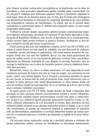 207 
prin fixarea în textul contractelor (recurgându-se la înşelăciune sau la abuz de încredere) a unor prevederi păgubitoare pentru cealaltă parte contractantă. La fel, ele pot fi vătămate prin tulburarea paşnicei folosiri a imobilelor stăpânite în mod legal, chiar de un detentor precar sau, în fine, pot fi lezate prin distrugerea sau deteriorarea bunurilor în substanţa lor materială, lipsindu-le de orice utilitate sau reducându-le valoarea de întrebuinţare. În sfârşit, dar nu în ultimul rând, considerăm că patrimoniul poate fi vătămat prin atingerile aduse, în orice mod, proprietăţii intelectuale. 
Vorbind la concret despre necesitatea apărării penale a patrimoniului împo- triva faptelor infracţionale, prevăzute în Capitolul VI din Partea Specială a Codu- lui penal al Republicii Moldova, este nevoie să dezvăluim în ce constă periculo- zitatea acestor fapte pentru normala şi paşnica formare, desfăşurare şi dezvol- tare a relaţiilor sociale privitoare la patrimoniu. 
Fiind cunoscut din cele mai îndepărtate timpuri, furtul (art.186 CP RM) con- stituie şi astăzi forma cea mai tipică şi, totodată, cea mai frecventă de vătămare a relaţiilor sociale privitoare la patrimoniu. Din şirul tuturor formelor de sus- tragere furtul este cea mai des întâlnită, dar şi cea mai puţin periculoasă din punct de vedere social: el nu este însoţit de aplicarea violenţei fizice sau psihice; făptuitorul nu foloseşte atribuţiile de care dispune în privinţa bunurilor, nici nu recurge la înşelăciune sau la abuz de încredere pentru a intra în stăpânirea bunu- rilor altei persoane. 
Remarcăm, totuşi, că, într-o evoluţie anterioară, cel care deposeda în mod clandestin persoana de bunuri, mai ales pe timp de noapte, era considerat un om josnic, mişel, care merită dispreţ. Era şi firească o asemenea atitudine în epoca în care fiecare se bizuia atât de mult pe propriile forţe, încât infractorul, care se apropia în taină, provoca mai multă desconsiderare şi chiar temere decât cel care îşi urmărea scopul în mod manifest, fie şi cu intenţia de a nu se opri în faţa unei eventuale violentări a persoanei. 
În cazul jafului (art.187 CP RM), modul deschis de luare a bunurilor altei persoane nu doar sporeşte obiectiv periculozitatea socială a acestei infracţiuni, el mărturiseşte totodată despre periculozitatea socială mai mare a subiectului. Or, în acest caz, subiectul ignoră prezenţa posesorului bunurilor vizate, şi, im- plicit, sfidează ameninţarea de a fi descoperit şi reţinut. Spre deosebire de hoţ, subiectul jafului mizează nu pe absenţa martorilor oculari ai faptei, ci pe cu totul alte circumstanţe, şi anume: pe caracterul inopinat şi impertinent al acţiunilor sale; pe dezorientarea, surprinderea şi şovăiala martorilor oculari; pe teama aces- tora de o eventuală aplicare a violenţei; pe dispariţia sa rapidă de la locul infrac- ţiunii etc. 
Cât priveşte teama martorului ocular de o posibilă aplicare a violenţei din partea subiectului jafului, aceasta nu întotdeauna se dovedeşte neîntemeiată.  