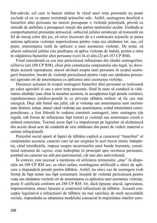 208 
Într-adevăr, cel care ia bunuri străine în văzul unor terţe personale nu poate exclude că ea va opune rezistenţă acţiunilor sale. Astfel, sustragerea deschisă a bunurilor altei persoane nu rareori presupune o violenţă potenţială, privită ca metodă de anihilare a presupusei reacţii din partea martorului ocular. Etalându-şi comportamentul pronunţat antisocial, subiectul jafului urmăreşte să transmită un fel de mesaj celor din jur, că orice încercare de a-i contracara acţiunile ar putea antrena aplicarea violenţei nepericuloase pentru viaţa sau sănătatea lor, sau, cel puţin, ameninţarea reală de aplicare a unei asemenea violenţe. De notat, că alteori subiectul jafului este predispus să aplice violenţa de îndată, pentru a intra în stăpânirea bunurilor altei persoane (vezi lit.e) alin.(2) art.187 CP RM). 
Fiind considerată ca cea mai periculoasă infracţiune din rândul sustragerilor, tâlhăria (art.188 CP RM), chiar prin construcţia conţinutului său legal, îşi dove- deşte această reputaţiune: atacul săvârşit asupra unei persoane în scopul sustra- gerii bunurilor, însoţit de violenţă periculoasă pentru viaţa sau sănătatea persoa- nei agresate ori de ameninţarea cu aplicarea unei asemenea violenţe. 
Deoarece acţiunea în scopul sustragerii bunurilor altei persoane se realizează pe calea agresării ei sau a unor terţe persoane, fiind în stare să conducă la vătă- marea sănătăţii (sau chiar la moartea acestora, în accepţiunea legii penale române), reprehensiunea juridico-penală în ce priveşte tâlhăria trebuie să fie cea mai energică. Deşi atât furtul sau jaful, cât şi violenţa sau ameninţarea sunt incrimi- nate distinct, totuşi, atunci când violenţa sau ameninţarea, având intensitatea cores- punzătoare, a fost folosită în vederea comiterii sustragerii, între sustragere (de regulă, sub forma de infracţiune fapt tentat) şi violenţă sau ameninţare există o strânsă conexiune. Tocmai acest fapt l-a impulsionat pe legiuitor să alcătuiască din aceste două acte de conduită de sine stătătoare din punct de vedere material o unitate infracţională. 
Pericolul social sporit al faptei de tâlhărie explică şi caracterul “trunchiat” al conţinutului acesteia, caracter care îşi are originea în acel trecut istoric îndepăr- tat, când interdicţiile, impuse asupra incursiunilor unor bande înarmate, consti- tuind noţiunea de rapina, erau îndreptate în principal spre ocrotirea persoanei, purtând un caracter nu atât pro-patrimonial, cât mai ales antiviolental. 
În context, este necesar a menţiona că utilizarea termenului „atac” în dispo- ziţia art.188 CP RM are, ca efect nefast, restrângerea artificială a sferei de apli- care a răspunderii penale pentru tâlhărie. Astfel, nu orice caz de sustragere (sub formă de fapt tentat sau fapt consumat), însoţită de violenţă periculoasă pentru viaţa sau sănătatea victimei ori de ameninţarea cu aplicarea unei asemenea violenţe, poate fi calificată conform art.188 CP RM. Or, dacă lipseşte atacul, agresiunea, impetuozitatea, atunci lipseşte şi conţinutul infracţiunii de tâlhărie. Această con- cepţie legislativă a infracţiunii de tâlhărie nu mai satisface de mult necesităţile sociale, impunându-se adoptarea modelului consacrat în majoritatea statelor euro-  