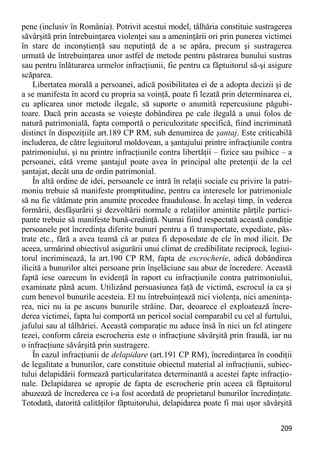 209 
pene (inclusiv în România). Potrivit acestui model, tâlhăria constituie sustragerea săvârşită prin întrebuinţarea violenţei sau a ameninţării ori prin punerea victimei în stare de inconştienţă sau neputinţă de a se apăra, precum şi sustragerea urmată de întrebuinţarea unor astfel de metode pentru păstrarea bunului sustras sau pentru înlăturarea urmelor infracţiunii, fie pentru ca făptuitorul să-şi asigure scăparea. 
Libertatea morală a persoanei, adică posibilitatea ei de a adopta decizii şi de a se manifesta în acord cu propria sa voinţă, poate fi lezată prin determinarea ei, cu aplicarea unor metode ilegale, să suporte o anumită repercusiune păgubi- toare. Dacă prin aceasta se voieşte dobândirea pe cale ilegală a unui folos de natură patrimonială, fapta comportă o periculozitate specifică, fiind incriminată distinct în dispoziţiile art.189 CP RM, sub denumirea de şantaj. Este criticabilă includerea, de către legiuitorul moldovean, a şantajului printre infracţiunile contra patrimoniului, şi nu printre infracţiunile contra libertăţii – fizice sau psihice – a persoanei, câtă vreme şantajul poate avea în principal alte pretenţii de la cel şantajat, decât una de ordin patrimonial. 
În altă ordine de idei, persoanele ce intră în relaţii sociale cu privire la patri- moniu trebuie să manifeste promptitudine, pentru ca interesele lor patrimoniale să nu fie vătămate prin anumite procedee frauduloase. În acelaşi timp, în vederea formării, desfăşurării şi dezvoltării normale a relaţiilor amintite părţile partici- pante trebuie să manifeste bună-credinţă. Numai fiind respectată această condiţie persoanele pot încredinţa diferite bunuri pentru a fi transportate, expediate, păs- trate etc., fără a avea teamă că ar putea fi deposedate de ele în mod ilicit. De aceea, urmărind obiectivul asigurării unui climat de credibilitate reciprocă, legiui- torul incriminează, la art.190 CP RM, fapta de escrocherie, adică dobândirea ilicită a bunurilor altei persoane prin înşelăciune sau abuz de încredere. Această faptă iese oarecum în evidenţă în raport cu infracţiunile contra patrimoniului, examinate până acum. Utilizând persuasiunea faţă de victimă, escrocul ia ca şi cum benevol bunurile acesteia. El nu întrebuinţează nici violenţa, nici ameninţa- rea, nici nu ia pe ascuns bunurile străine. Dar, deoarece el exploatează încre- derea victimei, fapta lui comportă un pericol social comparabil cu cel al furtului, jafului sau al tâlhăriei. Această comparaţie nu aduce însă în nici un fel atingere tezei, conform căreia escrocheria este o infracţiune săvârşită prin fraudă, iar nu o infracţiune săvârşită prin sustragere. 
În cazul infracţiunii de delapidare (art.191 CP RM), încredinţarea în condiţii de legalitate a bunurilor, care constituie obiectul material al infracţiunii, subiec- tului delapidării formează particularitatea determinantă a acestei fapte infracţio- nale. Delapidarea se apropie de fapta de escrocherie prin aceea că făptuitorul abuzează de încrederea ce i-a fost acordată de proprietarul bunurilor încredinţate. Totodată, datorită calităţilor făptuitorului, delapidarea poate fi mai uşor săvârşită  