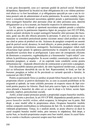 210 
şi mai greu descoperită, ceea ce-i sporeşte gradul de pericol social. Săvârşind delapidarea, făptuitorul îşi încalcă nu doar obligaţiunea de a nu vătăma patrimo- niul altuia ce i-a fost încredinţat, ci şi obligaţiunea specială pe care o are în vir- tutea posturii sale de administrator al acelui patrimoniu. În aceste condiţii, legiui- torul a considerat întemeiată necesitatea apărării penale a patrimoniului împo- triva sustragerii bunurilor altei persoane chiar de către persoana care, datorită obligaţiunilor ce şi le-a asumat, are bunurile respective în administrarea sa. 
La fel, apare ca evidentă şi oportună necesitatea apărării penale a relaţiilor sociale cu privire la patrimoniu împotriva faptei de pungăşie (art.192 CP RM), adică a acţiunii săvârşite în scopul sustragerii bunurilor altei persoane din buzu- nare, genţi sau din alte obiecte prezente la persoane. E ştiut că o acţiune sau o inacţiune se consideră periculoasă pentru societate atunci când produce un rău sau când ar putea să producă un rău. Acţiunea de pungăşie comportă un anumit grad de pericol social, deoarece, în mod obiectiv, ar putea produce urmări social- mente periculoase (săvârşirea sustragerii). Încriminarea pungăşiei ridică mult eficacitatea legii penale în apărarea patrimoniului în situaţiile în care pericolul prejudicierii acestuia doar se prefigurează. Lipsa unor căi extrapenale eficiente de diminuare a cerşetoriei, vagabondajului şi a fenomenului “copiii străzii” con- tribuie la proliferarea pungăşiilor. În aceste condiţii, construcţia specifică a con- ţinutului pungăşiei, şi anume – el nu cuprinde toate condiţiile cerute pentru infracţiunea-tip – răspunde obiectivului de contracarare şi prevenire a pungăşiei. 
Este discutabilă raţiunea prevederii, de către legiuitorul moldovean, a pungă- şiei ca infracţiune deosebită de cea de furt. Reprezentând, în fond, un furt de buzunar, pungăşia ar trebui să fie prevăzută ca variantă specială a furtului, în contextul art.186 CP RM. 
Pentru ca persoanele fizice şi juridice să poată folosi bunurile pe care le au în proprietate efectiv şi potrivit destinaţiei lor, se cere ca această posibilitate să fie asigurată şi apărată, iar toate celelalte persoane să respecte starea de fapt exis- tentă pentru paşnica lor folosire. Dacă însă prin careva fapte se împiedică folo- sirea plenară a bunurilor de către cei ce sunt în drept a le folosi, aceste fapte prezintă, implicit, periculozitate socială. 
Astfel, având scopul protecţiei penale a proprietăţii asupra bunurilor imobile, legiuitorul nostru a prevăzut, la art.193 CP RM, răspunderea penală pentru ocu- parea bunurilor imobile străine, adică ocuparea, în întregime sau în parte, fără drept, a unui imobil aflat în proprietatea altuia. Ocuparea bunurilor imobile străine comportă similitudinea cu infracţiunea de furt. Or, în ambele situaţii este vătămată proprietatea. Totuşi, la o analiză atentă, se poate observa că dacă în cazul ocupării bunului imobil străin, prin intrarea în stăpânirea, fără drept, a acelui bun, se încalcă proprietatea asupra unui bun imobil, atunci în cazul furtu- lui se comite o încălcare a posesiei asupra unui bun mobil.  