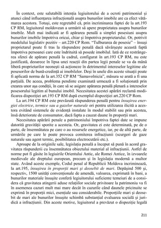 211 
În context, este salutabilă intenţia legiuitorului de a ocroti patrimoniul şi atunci când influenţarea infracţională asupra bunurilor imobile are ca efect vătă- marea acestora. Totuşi, este regretabil că, prin incriminarea faptei de la art.193 CP RM, legiuitorul moldovean a urmărit să apere proprietatea asupra bunurilor imobile. Mult mai indicată ar fi apărarea penală a simplei posesiuni asupra bunurilor imobile împotriva oricui, chiar şi împotriva proprietarului. Or, potrivit modelului legislativ pozitiv – art.220 CP Rom. “Tulburarea de posesie” – însuşi proprietarul poate fi tras la răspundere penală dacă săvârşeşte această faptă împotriva persoanei care este îndrituită să posede imobilul. Iată de ce restrânge- rea sferei de apărare penală la cadrul, configurat în art.193 CP RM, nu este justificată, deoarece în lipsa unei reacţii din partea legii penale se va da mână liberă proprietarilor neoneşti să acţioneze în detrimentul intereselor legitime ale posesorilor de bună-credinţă ai imobilelor. Deşi în unele din aceste situaţii poate fi aplicată norma de la art.352 CP RM “Samavolnicia”, măsura se arată a fi una parţială. De aceea, problema pendinte examinată urmează a fi soluţionată prin crearea unor aşa condiţii, în care să se asigure apărarea penală plenară a intereselor posesorului legitim al bunului imobil. Necesitatea acestei apărări reclamă modi- ficarea dispoziţiei art.193 CP RM după exemplul dispoziţiei art.220 CP Rom. 
La art.194 CP RM este prevăzută răspunderea penală pentru însuşirea ener- giei electrice, termice sau a gazelor naturale ori pentru utilizarea ilicită a aces- tora evitând sistemele de evidenţă instalate în modul stabilit sau prin acestea, însă deteriorate de consumator, dacă fapta a cauzat daune în proporţii mari. 
Necesitatea apărării penale a patrimoniului împotriva faptei date se impune datorită gravităţii sporite a acesteia. Or, gravitatea ei este determinată, pe de o parte, de însemnătatea pe care o au resursele energetice, iar, pe de altă parte, de urmările pe care le poate provoca comiterea infracţiunii (scurgeri de gaze naturale sau agent termic, posibilitatea electrocutării etc.). 
Aproape de la originile sale, legislaţia penală a început să pună în acord gra- vitatea răspunderii cu însemnătatea obiectului material al infracţiunii. Astfel de norme pot fi găsite în legiuirile Orientului Antic, ale Romei Antice, în izvoarele medievale ale dreptului european, precum şi în legislaţia modernă a multor state. Având aceste exemple, Codul penal al Republicii Moldova incriminează, la art.195, însuşirea în proporţii mari şi deosebit de mari. Depăşind 500 şi, respectiv, 1500 unităţi convenţionale de amendă, valoarea, exprimată în bani, a bunurilor materiale însuşite conferă legiuitorului suficiente temeiuri de a consi- dera că gravitatea atingerii aduse relaţiilor sociale privitoare la patrimoniu va fi în asemenea cazuri mult mai mare decât în cazurile când daunele pricinuite se exprimă în proporţii mici, esenţiale sau considerabile. Proporţiile mari şi deose- bit de mari ale bunurilor însuşite schimbă substanţial evaluarea socială şi juri- dică a infracţiunii. Din aceste motive, legiuitorul a prevăzut o dispoziţie legală  