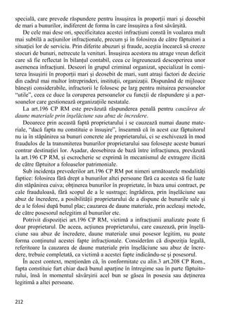 212 
specială, care prevede răspundere pentru însuşirea în proporţii mari şi deosebit de mari a bunurilor, indiferent de forma în care însuşirea a fost săvârşită. 
De cele mai dese ori, specificitatea acestei infracţiuni constă în voalarea mult mai subtilă a acţiunilor infracţionale, precum şi în folosirea de către făptuitori a situaţiei lor de serviciu. Prin diferite abuzuri şi fraude, aceştia încearcă să creeze stocuri de bunuri, netrecute la venituri. Însuşirea acestora nu atrage vreun deficit care să fie reflectat în bilanţul contabil, ceea ce îngreunează descoperirea unor asemenea infracţiuni. Deseori în grupul criminal organizat, specializat în comi- terea însuşirii în proporţii mari şi deosebit de mari, sunt atraşi factori de decizie din cadrul mai multor întreprinderi, instituţii, organizaţii. Dispunând de mijloace băneşti considerabile, infractorii le folosesc pe larg pentru mituirea persoanelor “utile”, ceea ce duce la coruperea persoanelor cu funcţii de răspundere şi a per- soanelor care gestionează organizaţiile nestatale. 
La art.196 CP RM este prevăzută răspunderea penală pentru cauzărea de daune materiale prin înşelăciune sau abuz de încredere. 
Deoarece prin această faptă proprietarului i se cauzează numai daune mate- riale, “dacă fapta nu constituie o însuşire”, înseamnă că în acest caz făptuitorul nu ia în stăpânirea sa bunuri concrete ale proprietarului, ci se eschivează în mod fraudulos de la transmiterea bunurilor proprietarului sau foloseşte aceste bunuri contrar destinaţiei lor. Aşadar, deosebirea de bază între infracţiunea, prevăzută la art.196 CP RM, şi escrocherie se exprimă în mecanismul de extragere ilicită de către făptuitor a foloaselor patrimoniale. 
Sub incidenţa prevederilor art.196 CP RM pot nimeri următoarele modalităţi faptice: folosirea fără drept a bunurilor altei persoane fără ca acestea să fie luate din stăpânirea cuiva; obţinerea bunurilor în proprietate, în baza unui contract, pe cale frauduloasă, fără scopul de a le sustrage; îngrădirea, prin înşelăciune sau abuz de încredere, a posibilităţii proprietarului de a dispune de bunurile sale şi de a le folosi după bunul plac; cauzarea de daune materiale, prin aceleaşi metode, de către posesorul nelegitim al bunurilor etc. 
Potrivit dispoziţiei art.196 CP RM, victimă a infracţiunii analizate poate fi doar proprietarul. De aceea, acţiunea proprietarului, care cauzează, prin înşelă- ciune sau abuz de încredere, daune materiale unui posesor legitim, nu poate forma conţinutul acestei fapte infracţionale. Considerăm că dispoziţia legală, referitoare la cauzarea de daune materiale prin înşelăciune sau abuz de încre- dere, trebuie completată, ca victimă a acestei fapte indicându-se şi posesorul. 
În acest context, menţionăm că, în conformitate cu alin.3 art.208 CP Rom., fapta constituie furt chiar dacă bunul aparţine în întregime sau în parte făptuito- rului, însă în momentul săvârşirii acel bun se găsea în posesia sau deţinerea legitimă a altei persoane.  