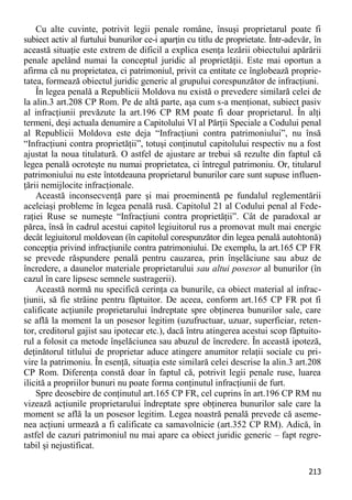 213 
Cu alte cuvinte, potrivit legii penale române, însuşi proprietarul poate fi subiect activ al furtului bunurilor ce-i aparţin cu titlu de proprietate. Într-adevăr, în această situaţie este extrem de dificil a explica esenţa lezării obiectului apărării penale apelând numai la conceptul juridic al proprietăţii. Este mai oportun a afirma că nu proprietatea, ci patrimoniul, privit ca entitate ce înglobează proprie- tatea, formează obiectul juridic generic al grupului corespunzător de infracţiuni. 
În legea penală a Republicii Moldova nu există o prevedere similară celei de la alin.3 art.208 CP Rom. Pe de altă parte, aşa cum s-a menţionat, subiect pasiv al infracţiunii prevăzute la art.196 CP RM poate fi doar proprietarul. În alţi termeni, deşi actuala denumire a Capitolului VI al Părţii Speciale a Codului penal al Republicii Moldova este deja “Infracţiuni contra patrimoniului”, nu însă “Infracţiuni contra proprietăţii”, totuşi conţinutul capitolului respectiv nu a fost ajustat la noua titulatură. O astfel de ajustare ar trebui să rezulte din faptul că legea penală ocroteşte nu numai proprietatea, ci întregul patrimoniu. Or, titularul patrimoniului nu este întotdeauna proprietarul bunurilor care sunt supuse influen- ţării nemijlocite infracţionale. 
Această inconsecvenţă pare şi mai proeminentă pe fundalul reglementării aceleiaşi probleme în legea penală rusă. Capitolul 21 al Codului penal al Fede- raţiei Ruse se numeşte “Infracţiuni contra proprietăţii”. Cât de paradoxal ar părea, însă în cadrul acestui capitol legiuitorul rus a promovat mult mai energic decât legiuitorul moldovean (în capitolul corespunzător din legea penală autohtonă) concepţia privind infracţiunile contra patrimoniului. De exemplu, la art.165 CP FR se prevede răspundere penală pentru cauzarea, prin înşelăciune sau abuz de încredere, a daunelor materiale proprietarului sau altui posesor al bunurilor (în cazul în care lipsesc semnele sustragerii). 
Această normă nu specifică cerinţa ca bunurile, ca obiect material al infrac- ţiunii, să fie străine pentru făptuitor. De aceea, conform art.165 CP FR pot fi calificate acţiunile proprietarului îndreptate spre obţinerea bunurilor sale, care se află la moment la un posesor legitim (uzufructuar, uzuar, superficiar, reten- tor, creditorul gajist sau ipotecar etc.), dacă întru atingerea acestui scop făptuito- rul a folosit ca metode înşelăciunea sau abuzul de încredere. În această ipoteză, deţinătorul titlului de proprietar aduce atingere anumitor relaţii sociale cu pri- vire la patrimoniu. În esenţă, situaţia este similară celei descrise la alin.3 art.208 CP Rom. Diferenţa constă doar în faptul că, potrivit legii penale ruse, luarea ilicită a propriilor bunuri nu poate forma conţinutul infracţiunii de furt. 
Spre deosebire de conţinutul art.165 CP FR, cel cuprins în art.196 CP RM nu vizează acţiunile proprietarului îndreptate spre obţinerea bunurilor sale care la moment se află la un posesor legitim. Legea noastră penală prevede că aseme- nea acţiuni urmează a fi calificate ca samavolnicie (art.352 CP RM). Adică, în astfel de cazuri patrimoniul nu mai apare ca obiect juridic generic – fapt regre- tabil şi nejustificat.  