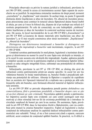 214 
Principala observaţie cu privire la natura juridică a infracţiunii, prevăzute la art.196 CP RM, constă în aceea că incriminarea acestei fapte separat de escro- cherie nu se justifică. În majoritatea sistemelor moderne de drept penal, termenii „escrocherie” şi „înşelăciune” sunt sinonimi. În acelaşi timp, nu poate fi ignorată distincţia dintre înşelăciune şi abuz de încredere. Or, abuzul de încredere presu- pune preexistenţa unui contract în temeiul căruia făptuitorul deţine bunul mobil al altuia, pe care şi-l trece în folosul său, dispune de el pe nedrept sau refuză să-l restituie proprietarului. Pe cale de consecinţă, nu este îndreptăţită „simbioza” dintre înşelăciune şi abuz de încredere în contextul aceleiaşi norme de incrimi- nare. De aceea, în locul incriminărilor de la art.190 CP RM („Escrocheria”) şi art.196 CP RM („Cauzarea de daune materiale prin înşelăciune sau abuz de încredere”), ar fi mai reuşită construirea altor două incriminări: „Înşelăciunea” şi „Abuzul de încredere”. 
Distrugerea sau deteriorarea intenţionată a bunurilor şi distrugerea sau deteriorarea din imprudenţă a bunurilor sunt incriminate, respectiv, la art.197 şi 198 CP RM. 
Urmărind ocrotirea patrimoniului în mod plenar, legiuitorul a incriminat distru- gerea şi deteriorarea nu numai în cazul în care fapta este săvârşită cu intenţie, ci şi în cazul în care aceasta este săvârşită din imprudenţă. Aşadar, apărarea penală a relaţiilor sociale cu privire la patrimoniu implică şi incriminarea faptelor infrac- ţionale ce aduc atingere integrităţii fizice, substanţei sau potenţialului de utilizare a bunurilor. 
Infracţiunile, prevăzute la art.197 şi 198 CP RM, se disting din şirul de infracţiuni contra patrimoniului printr-un anume specific: în cazul lor are loc vătămarea bunului în însăşi materialitatea sa, bunului fiindu-i prejudiciată sub- stanţa sau potenţialul de utilizare. Absenţa la făptuitor a scopului de cupiditate face ca acestuia să-i lipsească interesul de a exploata sau a proteja pe altă cale însuşirile utile ale bunului, care formează obiectul material al faptelor infracţio- nale amintite. 
La art.199 CP RM se prevede răspunderea penală pentru dobândirea sau comercializarea, fără o promisiune prealabilă, a bunurilor despre care se ştie că au fost obţinute pe cale criminală. Necesitatea apărării penale a patrimoniu- lui împotriva acestei fapte este evidentă: cei care comit sustrageri sunt mai motivaţi şi chiar stimulaţi într-un fel de existenţa posibilităţii de a introduce în circulaţie surplusul de bunuri pe care le-au sustras. De asemenea, fapta, prevă- zută la art.199 CP RM, duce la înavuţirea ilicită a făptuitorului, care nu contri- buie prin muncă la crearea bunurilor respective. Faptul că legiuitorul a inclus conţinutul de infracţiune analizat în capitolul dedicat infracţiunilor contra patri- moniului este salutabil. Totuşi, el nu a fost consecvent când a separat, oarecum artificial, acest conţinut de conţinutul spălării banilor. În practică, va fi dificil a  