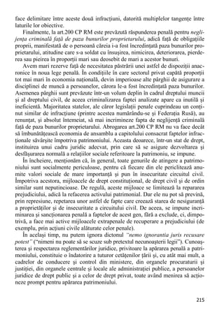 215 
face delimitare între aceste două infracţiuni, datorită multiplelor tangenţe între laturile lor obiective. 
Finalmente, la art.200 CP RM este prevăzută răspunderea penală pentru negli- jenţa criminală faţă de paza bunurilor proprietarului, adică faţă de obligaţiile proprii, manifestată de o persoană căreia i-a fost încredinţată paza bunurilor pro- prietarului, atitudine care s-a soldat cu însuşirea, nimicirea, deteriorarea, pierde- rea sau pieirea în proporţii mari sau deosebit de mari a acestor bunuri. 
Avem mari rezerve faţă de necesitatea păstrării unei astfel de dispoziţii anac- ronice în noua lege penală. În condiţiile în care sectorul privat capătă proporţii tot mai mari în economia naţională, devin imperioase alte pârghii de asigurare a disciplinei de muncă a persoanelor, cărora le-a fost încredinţată paza bunurilor. Asemenea pârghii sunt prevăzute într-un volum deplin în cadrul dreptului muncii şi al dreptului civil, de aceea criminalizarea faptei analizate apare ca inutilă şi ineficientă. Majoritatea statelor, ale căror legislaţii penale cuprindeau un conţi- nut similar de infracţiune (printre acestea numărându-se şi Federaţia Rusă), au renunţat, şi absolut întemeiat, să mai incrimineze fapta de neglijenţă criminală faţă de paza bunurilor proprietarului. Abrogarea art.200 CP RM nu va face decât să îmbunătăţească economia de ansamblu a capitolului consacrat faptelor infrac- ţionale săvârşite împotriva patrimoniului. Aceasta deoarece, într-un stat de drept, instituirea unui cadru juridic adecvat, prin care să se asigure dezvoltarea şi desfăşurarea normală a relaţiilor sociale referitoare la patrimoniu, se impune. 
În încheiere, menţionăm că, în general, toate genurile de atingere a patrimo- niului sunt socialmente periculoase, pentru că fiecare din ele periclitează anu- mite valori sociale de mare importanţă şi pun în insecuritate circuitul civil. Împotriva acestora, mijloacele de drept constituţional, de drept civil şi de ordin similar sunt neputincioase. De regulă, aceste mijloace se limitează la repararea prejudiciului, adică la refacerea activului patrimonial. Dar ele nu pot să prevină, prin represiune, repetarea unor astfel de fapte care creează starea de nesiguranţă a proprietăţilor şi de insecuritate a circuitului civil. De aceea, se impune incri- minarea şi sancţionarea penală a faptelor de acest gen, fără a exclude, ci, dimpo- trivă, a face mai active mijloacele extrapenale de recuperare a prejudiciului (de exemplu, prin acţiuni civile alăturate celor penale). 
În acelaşi timp, nu putem ignora dictonul “nemo ignorantia juris recusare potest” (“nimeni nu poate să se scuze sub pretextul necunoaşterii legii”). Cunoaş- terea şi respectarea reglementărilor juridice, privitoare la apărarea penală a patri- moniului, constituie o îndatorire a tuturor cetăţenilor ţării şi, cu atât mai mult, a cadrelor de conducere şi control din ministere, din organele procuraturii şi justiţiei, din organele centrale şi locale ale administraţiei publice, a persoanelor juridice de drept public şi a celor de drept privat, toate având menirea să acţio- neze prompt pentru apărarea patrimoniului.  