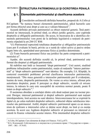 216 
SECŢIUNEA II. § 1. STRUCTURA PATRIMONIULUI ŞI OCROTIREA PENALĂ Elementele patrimoniului şi clasificarea acestora Considerăm unilaterală definiţia bunurilor, propusă de A.Colin şi 
H.Capitant: “Se numesc bunuri elementele patrimoniului, adică lucrurile care pot forma obiectul unui drept şi care au o valoare bănească”.1 
Această definiţie priveşte patrimoniul ca obiect material generic. Însă patri- moniul ne interesează, în primul rând, ca obiect juridic generic, care cuprinde drepturile şi obligaţiile patrimoniale. De aceea, în încercarea de a identifica ele- mentele patrimoniului vom porni de la definiţia legislativă a noţiunii de patri- moniu stipulată la art.284 CC RM: 
“(1) Patrimoniul reprezintă totalitatea drepturilor şi obligaţiilor patrimoniale (care pot fi evaluate în bani), privite ca o sumă de valori active şi pasive strâns legate între ele, aparţinând unor persoane fizice şi juridice determinate. 
(2) Toate bunurile persoanei fizice sau juridice fac parte componentă a patri- moniului ei”. 
Aşadar, din această definiţie rezultă că, în primul rând, patrimoniul este format din drepturi şi obligaţii patrimoniale. 
Să stabilim mai întâi ce înseamnă “drept patrimonial”. Unii autori, studiind problema infracţiunilor contra patrimoniului, susţin că noţiunile “interes patrimo- nial” şi “drept subiectiv patrimonial” sunt identice. De exemplu, I.A. Klepiţki, în contextul examinării problemei privind clasificarea intereselor patrimoniale, menţionează: “Din masa generală a intereselor patrimoniale pot fi evidenţiate, înainte de toate, drepturile patrimoniale. De vreme ce orice interes, afirmat prin autoritatea dreptului, poate fi perceput ca drept subiectiv, rezultă că oricare interes, în măsura în care este susceptibil de ocrotirea normei penale, poate fi tratat ca drept subiectiv”.2 
O asemenea abordare a corelaţiei dintre cele două noţiuni pare nu tocmai pre- cisă. Desigur, interesul patrimonial şi dreptul subiectiv patrimonial sunt noţiuni interdependente, însă acestea nu sunt identice. Interconexiunea lor se exprimă în faptul că, pe calea realizării dreptului subiectiv, subiectul obţine satisfacerea inte- resului său patrimonial. Astfel, dreptul subiectiv patrimonial apare ca un meca- nism de realizare a interesului celui ce deţine acest drept, nu însă şi ca esenţa acestuia. În acest caz, legătura dreptului subiectiv al persoanei cu interesul ei constă în fixarea volumului acestui interes. Prin intermediul dreptului subiectiv 
1 A.Colin, H.Capitant. Curs elementar de drept civil francez. Vol.I, p.873. 
2 И.А. Клепицкий. Собственность и имущество в уголовном праве // Государство и право. - 1997. - №5. - P.74-83.  