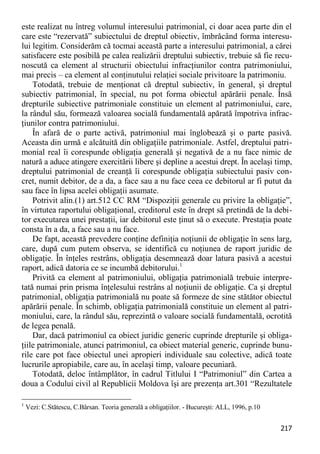 217 
este realizat nu întreg volumul interesului patrimonial, ci doar acea parte din el care este “rezervată” subiectului de dreptul obiectiv, îmbrăcând forma interesu- lui legitim. Considerăm că tocmai această parte a interesului patrimonial, a cărei satisfacere este posibilă pe calea realizării dreptului subiectiv, trebuie să fie recu- noscută ca element al structurii obiectului infracţiunilor contra patrimoniului, mai precis – ca element al conţinutului relaţiei sociale privitoare la patrimoniu. 
Totodată, trebuie de menţionat că dreptul subiectiv, în general, şi dreptul subiectiv patrimonial, în special, nu pot forma obiectul apărării penale. Însă drepturile subiective patrimoniale constituie un element al patrimoniului, care, la rândul său, formează valoarea socială fundamentală apărată împotriva infrac- ţiunilor contra patrimoniului. 
În afară de o parte activă, patrimoniul mai înglobează şi o parte pasivă. Aceasta din urmă e alcătuită din obligaţiile patrimoniale. Astfel, dreptului patri- monial real îi corespunde obligaţia generală şi negativă de a nu face nimic de natură a aduce atingere exercitării libere şi depline a acestui drept. În acelaşi timp, dreptului patrimonial de creanţă îi corespunde obligaţia subiectului pasiv con- cret, numit debitor, de a da, a face sau a nu face ceea ce debitorul ar fi putut da sau face în lipsa acelei obligaţii asumate. 
Potrivit alin.(1) art.512 CC RM “Dispoziţii generale cu privire la obligaţie”, în virtutea raportului obligaţional, creditorul este în drept să pretindă de la debi- tor executarea unei prestaţii, iar debitorul este ţinut să o execute. Prestaţia poate consta în a da, a face sau a nu face. 
De fapt, această prevedere conţine definiţia noţiunii de obligaţie în sens larg, care, după cum putem observa, se identifică cu noţiunea de raport juridic de obligaţie. În înţeles restrâns, obligaţia desemnează doar latura pasivă a acestui raport, adică datoria ce se incumbă debitorului.1 
Privită ca element al patrimoniului, obligaţia patrimonială trebuie interpre- tată numai prin prisma înţelesului restrâns al noţiunii de obligaţie. Ca şi dreptul patrimonial, obligaţia patrimonială nu poate să formeze de sine stătător obiectul apărării penale. În schimb, obligaţia patrimonială constituie un element al patri- moniului, care, la rândul său, reprezintă o valoare socială fundamentală, ocrotită de legea penală. 
Dar, dacă patrimoniul ca obiect juridic generic cuprinde drepturile şi obliga- ţiile patrimoniale, atunci patrimoniul, ca obiect material generic, cuprinde bunu- rile care pot face obiectul unei apropieri individuale sau colective, adică toate lucrurile apropiabile, care au, în acelaşi timp, valoare pecuniară. 
Totodată, deloc întâmplător, în cadrul Titlului I “Patrimoniul” din Cartea a doua a Codului civil al Republicii Moldova îşi are prezenţa art.301 “Rezultatele 
1 Vezi: C.Stătescu, C.Bârsan. Teoria generală a obligaţiilor. - Bucureşti: ALL, 1996, p.10  