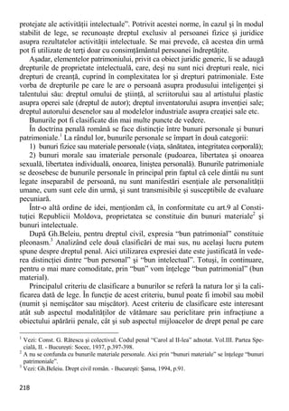 218 
protejate ale activităţii intelectuale”. Potrivit acestei norme, în cazul şi în modul stabilit de lege, se recunoaşte dreptul exclusiv al persoanei fizice şi juridice asupra rezultatelor activităţii intelectuale. Se mai prevede, că acestea din urmă pot fi utilizate de terţi doar cu consimţământul persoanei îndreptăţite. 
Aşadar, elementelor patrimoniului, privit ca obiect juridic generic, li se adaugă drepturile de proprietate intelectuală, care, deşi nu sunt nici drepturi reale, nici drepturi de creanţă, cuprind în complexitatea lor şi drepturi patrimoniale. Este vorba de drepturile pe care le are o persoană asupra produsului inteligenţei şi talentului său: dreptul omului de ştiinţă, al scriitorului sau al artistului plastic asupra operei sale (dreptul de autor); dreptul inventatorului asupra invenţiei sale; dreptul autorului desenelor sau al modelelor industriale asupra creaţiei sale etc. 
Bunurile pot fi clasificate din mai multe puncte de vedere. 
În doctrina penală română se face distincţie între bunuri personale şi bunuri patrimoniale.1 La rândul lor, bunurile personale se împart în două categorii: 
1) bunuri fizice sau materiale personale (viaţa, sănătatea, integritatea corporală); 
2) bunuri morale sau imateriale personale (pudoarea, libertatea şi onoarea sexuală, libertatea individuală, onoarea, liniştea personală). Bunurile patrimoniale se deosebesc de bunurile personale în principal prin faptul că cele dintâi nu sunt legate inseparabil de persoană, nu sunt manifestări esenţiale ale personalităţii umane, cum sunt cele din urmă, şi sunt transmisibile şi susceptibile de evaluare pecuniară. 
Într-o altă ordine de idei, menţionăm că, în conformitate cu art.9 al Consti- tuţiei Republicii Moldova, proprietatea se constituie din bunuri materiale2 şi bunuri intelectuale. 
După Gh.Beleiu, pentru dreptul civil, expresia “bun patrimonial” constituie pleonasm.3 Analizând cele două clasificări de mai sus, nu acelaşi lucru putem spune despre dreptul penal. Aici utilizarea expresiei date este justificată în vede- rea distincţiei dintre “bun personal” şi “bun intelectual”. Totuşi, în continuare, pentru o mai mare comoditate, prin “bun” vom înţelege “bun patrimonial” (bun material). 
Principalul criteriu de clasificare a bunurilor se referă la natura lor şi la cali- ficarea dată de lege. În funcţie de acest criteriu, bunul poate fi imobil sau mobil (numit şi nemişcător sau mişcător). Acest criteriu de clasificare este interesant atât sub aspectul modalităţilor de vătămare sau periclitare prin infracţiune a obiectului apărării penale, cât şi sub aspectul mijloacelor de drept penal pe care 
1 Vezi: Const. G. Rătescu şi colectivul. Codul penal “Carol al II-lea” adnotat. Vol.III. Partea Spe- cială, II. - Bucureşti: Socec, 1937, p.397-398. 
2 A nu se confunda cu bunurile materiale personale. Aici prin “bunuri materiale” se înţelege “bunuri patrimoniale”. 
3 Vezi: Gh.Beleiu. Drept civil român. - Bucureşti: Şansa, 1994, p.91.  