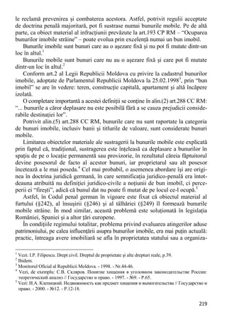 219 
le reclamă prevenirea şi combaterea acestora. Astfel, potrivit regulii acceptate de doctrina penală majoritară, pot fi sustrase numai bunurile mobile. Pe de altă parte, ca obiect material al infracţiunii prevăzute la art.193 CP RM – “Ocuparea bunurilor imobile străine” – poate evolua prin excelenţă numai un bun imobil. 
Bunurile imobile sunt bunuri care au o aşezare fixă şi nu pot fi mutate dintr-un loc în altul.1 
Bunurile mobile sunt bunuri care nu au o aşezare fixă şi care pot fi mutate dintr-un loc în altul.2 
Conform art.2 al Legii Republicii Moldova cu privire la cadastrul bunurilor imobile, adoptate de Parlamentul Republicii Moldova la 25.02.19983, prin “bun imobil” se are în vedere: teren, construcţie capitală, apartament şi altă încăpere izolată. 
O completare importantă a acestei definiţii se conţine în alin.(2) art.288 CC RM: “... bunurile a căror deplasare nu este posibilă fără a se cauza prejudicii conside- rabile destinaţiei lor”. 
Potrivit alin.(5) art.288 CC RM, bunurile care nu sunt raportate la categoria de bunuri imobile, inclusiv banii şi titlurile de valoare, sunt considerate bunuri mobile. 
Limitarea obiectelor materiale ale sustragerii la bunurile mobile este explicată prin faptul că, tradiţional, sustragerea este înţeleasă ca deplasare a bunurilor în spaţiu de pe o locaţie permanentă sau provizorie, în rezultatul căreia făptuitorul devine posesorul de facto al acestor bunuri, iar proprietarul sau alt posesor încetează a le mai poseda.4 Cel mai probabil, o asemenea abordare îşi are origi- nea în doctrina juridică germană, în care semnificaţia juridico-penală era întot- deauna atribuită nu definiţiei juridico-civile a noţiunii de bun imobil, ci perce- perii ei “fireşti”, adică că bunul dat nu poate fi mutat de pe locul ce-l ocupă.5 
Astfel, în Codul penal german în vigoare este fixat că obiectul material al furtului (§242), al însuşirii (§246) şi al tâlhăriei (§249) îl formează bunurile mobile străine. În mod similar, această problemă este soluţionată în legislaţia României, Spaniei şi a altor ţări europene. 
În condiţiile regimului totalitar, problema privind evaluarea atingerilor aduse patrimoniului, pe calea influenţării asupra bunurilor imobile, era mai puţin actuală: practic, întreaga avere imobiliară se afla în proprietatea statului sau a organiza- 
1 Vezi: I.P. Filipescu. Drept civil. Dreptul de proprietate şi alte drepturi reale, p.39. 
2 Ibidem. 
3 Monitorul Oficial al Republicii Moldova. - 1998. - Nr.44-46. 
4 Vezi, de exemplu: С.В. Скляров. Понятие хищения в уголовном законодательстве России: теоретический анализ // Государство и право. - 1997. - №9. - P.65. 
5 Vezi: И.А. Клепицкий. Недвижимость как предмет хищения и вымогательства // Государство и право. - 2000. - №12. - P.12-18.  
