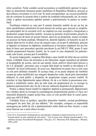 220 
ţiilor socialiste. Noile condiţii social-economice şi modificările operate în legis- laţie au determinat formarea pieţei imobiliare în Republica Moldova, precum şi dezvoltarea circuitului ei civil real. În mod corespunzător, au crescut posibilită- ţile de comitere în această sferă a actelor de conduită infracţională, iar, în conse- cinţă, a apărut necesitatea apărării penale a patrimoniului în partea sa imobi- liară. 
Facilitatea relativă cu care pot fi mutate bunurile mobile de pe un loc pe altul, posibilitatea substituirii lor prin bunuri de acelaşi gen, precum şi simplita- tea participării lor la circuitul civil, nu implică (cu rare excepţii) o înregistrare a drepturilor asupra bunurilor mobile. Aceasta ne permite să prezumăm, practic în fiecare posesor de facto al acestor bunuri, dacă nu un proprietar, atunci cel puţin un posesor de bună-credinţă. Dimpotrivă, datorită faptului că bunurile nu pot fi mutate dintr-un loc în altul, că au un caracter unic, că nu pot fi substituite, precum şi faptului că intrarea în stăpânire, modificarea şi încetarea stăpânirii lor are loc doar în baza unei proceduri speciale prevăzute la art.290 CC RM, poate fi uşor stabilit proprietarul bunului imobil, iar în cazul în care drepturile lui patrimo- niale sunt lezate, acestea pot fi restabilite. 
În aceste împrejurări, ocuparea fără drept a unui imobil de felul său nu rezolvă nimic. Calităţile fizice ale terenului şi ale obiectelor, legate nemijlocit de pământ şi inseparabile de acesta, sunt de aşa natură, încât, potrivit observaţiei precise a lui I.A. Klepiţki1, persoana care a ocupat fără drept un imobil se dovedeşte a fi “ţintuită” de locul infracţiunii. În acest caz, făptuitorul nu poate lua cu sine ceea ce este prin definiţie imutabil. În acelaşi timp, el nu poate dispune de imobilul ocupat pe calea modificării sau stingerii drepturilor reale, decât prin intermediul obţinerii în mod public a dreptului de proprietate asupra acestui imobil. În rezultat, în faţa făptuitorului apare dilema: fie de a se limita la posesiunea tem- porară a imobilului străin, deci pe atât timp cât proprietarul nu va recurge la apărarea patrimoniului său; fie de a deveni subiectul dreptului de proprietate. 
Pentru a obţine bunul imobil în stăpânire deplină şi permanentă, făptuitorului nu-i rămâne decât să recurgă la constrângerea proprietarului pentru a-l face să-i transmită drepturile asupra acelui bun, ceea ce este posibil doar în cazul şanta- jului (art.189 CP RM). 
Calităţile fizice şi juridice, specifice bunurilor imobile, exclud posibilitatea sustragerii lor prin furt, jaf sau tâlhărie.2 De exemplu, compare ca imposibilă sustragerea pe astfel de căi a apartamentului străin dintr-un bloc locativ, a unui teren funciar sau a unui obiect acvatic. 
1 Vezi: И.А. Клепицкий. Недвижимость как предмет хищения и вымогательства, p.12-18. 
2 Această opinie nu este susţinută de unii autori. - Vezi în acest sens: Новый комментарий к Уго- ловному кодексу Российской Федерации / Под ред. А.С. Михлина, И.В. Шмарова. - Москва, 1996, p.242.  