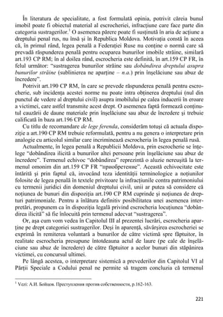 221 
În literatura de specialitate, a fost formulată opinia, potrivit căreia bunul imobil poate fi obiectul material al escrocheriei, infracţiune care face parte din categoria sustragerilor.1 O asemenea părere poate fi susţinută în aria de acţiune a dreptului penal rus, nu însă şi în Republica Moldova. Motivaţia constă în aceea că, în primul rând, legea penală a Federaţiei Ruse nu conţine o normă care să prevadă răspunderea penală pentru ocuparea bunurilor imobile străine, similară art.193 CP RM; în al doilea rând, escrocheria este definită, în art.159 CP FR, în felul următor: “sustragerea bunurilor străine sau dobândirea dreptului asupra bunurilor străine (sublinierea ne aparţine – n.a.) prin înşelăciune sau abuz de încredere”. 
Potrivit art.190 CP RM, în care se prevede răspunderea penală pentru escro- cherie, sub incidenţa acestei norme nu poate intra obţinerea dreptului (nul din punctul de vedere al dreptului civil) asupra imobilului pe calea inducerii în eroare a victimei, care astfel transmite acest drept. O asemenea faptă formează conţinu- tul cauzării de daune materiale prin înşelăciune sau abuz de încredere şi trebuie calificată în baza art.196 CP RM. 
Cu titlu de recomandare de lege ferenda, considerăm totuşi că actuala dispo- ziţie a art.190 CP RM trebuie reformulată, pentru a nu genera o interpretare prin analogie cu articolul similar care incriminează escrocheria în legea penală rusă. 
Actualmente, în legea penală a Republicii Moldova, prin escrocherie se înţe- lege “dobândirea ilicită a bunurilor altei persoane prin înşelăciune sau abuz de încredere”. Termenul echivoc “dobândirea” reprezintă o aluzie nereuşită la ter- menul omonim din art.159 CP FR “приобретение”. Această echivocitate este întărită şi prin faptul că, invocând teza identităţii terminologice a noţiunilor folosite de legea penală în textele privitoare la infracţiunile contra patrimoniului cu termenii juridici din domeniul dreptului civil, unii ar putea să considere că noţiunea de bunuri din dispoziţia art.190 CP RM cuprinde şi noţiunea de drep- turi patrimoniale. Pentru a înlătura definitiv posibilitatea unei asemenea inter- pretări, propunem ca în dispoziţia legală privind escrocheria locuţiunea “dobân- direa ilicită” să fie înlocuită prin termenul adecvat “sustragerea”. 
Or, aşa cum vom vedea în Capitolul III al prezentei lucrări, escrocheria apar- ţine pe drept categoriei sustragerilor. Deşi în aparenţă, săvârşirea escrocheriei se exprimă în remiterea voluntară a bunurilor de către victimă spre făptuitor, în realitate escrocheria presupune întotdeauna actul de laure (pe cale de înşelă- ciune sau abuz de încredere) de către făptuitor a acelor bunuri din stăpânirea victimei, cu concursul ultimei. 
Pe lângă acestea, o interpretare sistemică a prevederilor din Capitolul VI al Părţii Speciale a Codului penal ne permite să tragem concluzia că termenul 
1 Vezi: А.И. Бойцов. Преступления против собственности, p.162-163.  