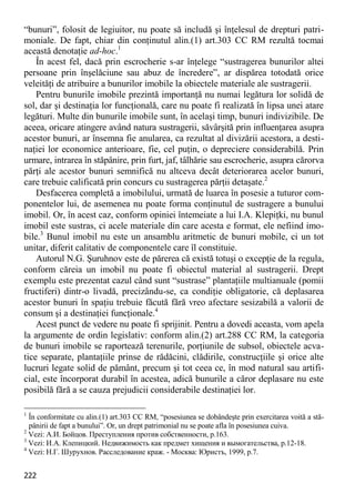 222 
“bunuri”, folosit de legiuitor, nu poate să includă şi înţelesul de drepturi patri- moniale. De fapt, chiar din conţinutul alin.(1) art.303 CC RM rezultă tocmai această denotaţie ad-hoc.1 
În acest fel, dacă prin escrocherie s-ar înţelege “sustragerea bunurilor altei persoane prin înşelăciune sau abuz de încredere”, ar dispărea totodată orice veleităţi de atribuire a bunurilor imobile la obiectele materiale ale sustragerii. 
Pentru bunurile imobile prezintă importanţă nu numai legătura lor solidă de sol, dar şi destinaţia lor funcţională, care nu poate fi realizată în lipsa unei atare legături. Multe din bunurile imobile sunt, în acelaşi timp, bunuri indivizibile. De aceea, oricare atingere având natura sustragerii, săvârşită prin influenţarea asupra acestor bunuri, ar însemna fie anularea, ca rezultat al divizării acestora, a desti- naţiei lor economice anterioare, fie, cel puţin, o depreciere considerabilă. Prin urmare, intrarea în stăpânire, prin furt, jaf, tâlhărie sau escrocherie, asupra cărorva părţi ale acestor bunuri semnifică nu altceva decât deteriorarea acelor bunuri, care trebuie calificată prin concurs cu sustragerea părţii detaşate.2 
Desfacerea completă a imobilului, urmată de luarea în posesie a tuturor com- ponentelor lui, de asemenea nu poate forma conţinutul de sustragere a bunului imobil. Or, în acest caz, conform opiniei întemeiate a lui I.A. Klepiţki, nu bunul imobil este sustras, ci acele materiale din care acesta e format, ele nefiind imo- bile.3 Bunul imobil nu este un ansamblu aritmetic de bunuri mobile, ci un tot unitar, diferit calitativ de componentele care îl constituie. 
Autorul N.G. Şuruhnov este de părerea că există totuşi o excepţie de la regula, conform căreia un imobil nu poate fi obiectul material al sustragerii. Drept exemplu este prezentat cazul când sunt “sustrase” plantaţiile multianuale (pomii fructiferi) dintr-o livadă, precizându-se, ca condiţie obligatorie, că deplasarea acestor bunuri în spaţiu trebuie făcută fără vreo afectare sesizabilă a valorii de consum şi a destinaţiei funcţionale.4 
Acest punct de vedere nu poate fi sprijinit. Pentru a dovedi aceasta, vom apela la argumente de ordin legislativ: conform alin.(2) art.288 CC RM, la categoria de bunuri imobile se raportează terenurile, porţiunile de subsol, obiectele acva- tice separate, plantaţiile prinse de rădăcini, clădirile, construcţiile şi orice alte lucruri legate solid de pământ, precum şi tot ceea ce, în mod natural sau artifi- cial, este încorporat durabil în acestea, adică bunurile a căror deplasare nu este posibilă fără a se cauza prejudicii considerabile destinaţiei lor. 
1 În conformitate cu alin.(1) art.303 CC RM, “posesiunea se dobândeşte prin exercitarea voită a stă- pânirii de fapt a bunului”. Or, un drept patrimonial nu se poate afla în posesiunea cuiva. 
2 Vezi: А.И. Бойцов. Преступления против собственности, р.163. 
3 Vezi: И.А. Клепицкий. Недвижимость как предмет хищения и вымогательства, p.12-18. 
4 Vezi: Н.Г. Шурухнов. Расследование краж. - Москва: Юристъ, 1999, p.7.  