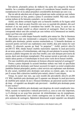 223 
Într-adevăr, plantaţiile prinse de rădăcini fac parte din categoria de bunuri imobile. Iar o condiţie obligatorie pentru a fi considerate bunuri imobile este ca reamplasarea lor să nu aducă prejudicii considerabile destinaţiei pe care o au. 
Dar tot atât de adevărat este că legea reclamă mai multe cerinţe pe care trebuie să le întrunească un bun, pentru a putea fi considerat imobil. Mai mult, aceste cerinţe trebuie să fie întrunite cumulativ, iar nu alternativ. 
Astfel, una dintre cerinţele legale este ca bunurile imobile să fie legate solid de pământ. Or, dacă un pom fructifer este scos cu uşurinţă din pământ, din acel moment el nu mai poate fi considerat bun imobil. De aceea, în acest caz nu putem vorbi despre imobil ca obiect material al sustragerii. Dacă un bun nu corespunde măcar unei din cerinţele pe care trebuie să le întrunească un imobil, atunci acel bun este unul mobil. 
Până acum s-a vorbit despre bunurile imobile prin natura lor. Dar în literatura de specialitate mai este menţionată o categorie a bunurilor imobile – bunurile imobile prin destinaţie, printre acestea enumerându-se: 1) bunurile destinate ca accesorii pentru serviciul sau exploatarea unui imobil, deşi prin natura lor sunt mobile; 2) obiectele aşezate pe fond “in perpetuu”.1 Astfel, potrivit alin.(3) art.288 CC RM, rămân bunuri imobile materialele separate în mod provizoriu de un teren, pentru a fi reîntrebuinţate, atât timp cât sunt păstrate în aceeaşi formă, precum şi părţile integrante ale unui bun imobil, care sunt detaşate provizoriu de acesta, dacă sunt destinate reamplasării. Prin aceeaşi normă se prevede că mate- rialele aduse pentru a fi întrebuinţate în locul celor vechi devin bunuri imobile. 
Pot oare imobilele prin destinaţie să formeze obiectul material al sustragerii? 
Pentru a putea răspunde la această întrebare trebuie mai întâi să specificăm că imobilele prin destinaţie sunt bunuri accesorii în raport cu restul complexului imobiliar (bunuri principale), pentru a cărui serviciu sau exploatare sunt destinate. În alte cazuri, imobilele prin destinaţie sunt prinse cu ciment, gips, var sau nu pot fi scoase fără a deteriora imobilul prin natură, căruia îi sunt ataşate. 
Totuşi, în cazuri mai rare, aşa cum rezultă din prevederile alin.(3) art.288 CC RM, imobilele prin destinaţie pot fi separate sau detaşate în mod provizoriu de imobilul prin natură. Şi aici e firească întrebarea: pe parcursul acestui interval de timp – al separării sau detaşării sale provizorii – imobilul prin destinaţie poate fi oare sustras? 
Chiar dacă imobilele prin destinaţie sunt desprinse de restul complexului imo- biliar, aceasta va reprezenta o măsură provizorie şi, ceea ce este mai important, va fi efectuat cu un scop bine precizat: de reîntrebuinţare sau de reamplasare. Or, scopul făptuitorului care comite sustragerea este cu totul altul. De aceea, prin acţiunea de sustragere, făptuitorul deturnează scopul separării sau detaşării 
1 Vezi: I.P. Filipescu. Drept civil. Dreptul de proprietate şi alte drepturi reale, p.40.  