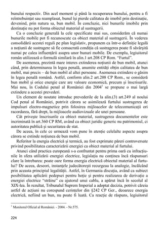224 
bunului respectiv. Din acel moment şi până la recuperarea bunului, pentru a fi reîntrebuinţat sau reamplasat, bunul îşi pierde calitatea de imobil prin destinaţie, devenind, prin natura sa, bun mobil. În concluzie, nici bunurile imobile prin destinaţie nu pot forma obiectul material al sustragerii. 
Ca o concluzie generală la cele specificate mai sus, considerăm că numai bunurile mobile pot fi recunoscute ca obiect material al sustragerii. În vederea consolidării acestei reguli pe plan legislativ, propunem ca într-o definiţie legală a noţiunii de sustragere să fie consacrată condiţia că sustragerea poate fi săvârşită numai pe calea influenţării asupra unor bunuri mobile. De exemplu, legiuitorul român utilizează o formulă similară în alin.1 art.208 CP Rom. “Furtul”. 
De asemenea, prezintă mare interes extinderea noţiunii de bun mobil, atunci când, prin determinarea în legea penală, anumite entităţi obţin calitatea de bun mobil, mai precis – de bun mobil al altei persoane. Asemenea extindere o găsim în legea penală română. Astfel, conform alin.2 art.208 CP Rom., se consideră bun mobil şi orice energie care are valoare economică, precum şi înscrisurile. Mai nou, în Codului penal al României din 20041 se propune o mai largă extindere a acestei prevederi. 
Un element de noutate introduc prevederile de la alin.(3) art.249 al noului Cod penal al României, potrivit cărora se asimilează furtului sustragerea de impulsuri electro-magnetice prin folosirea mijloacelor de telecomunicaţii ori racordarea, fără drept, la mijloacele audiovizuale ale unei persoane. 
Cât priveşte înscrisurile ca obiect material, sustragerea documentelor este incriminată în art.360 CP RM, având ca obiect juridic generic nu patrimoniul, ci autoritatea publică şi securitatea de stat. 
De aceea, în cele ce urmează vom pune în atenţie celelalte aspecte asupra cărora se extinde noţiunea de bun mobil. 
Referitor la energia electrică şi termică, au fost exprimate păreri controversate privind posibilitatea caracterizării energiei ca obiect material al furtului. 
Atunci când practica europeană s-a confruntat pentru prima oară cu infracţiu- nile în sfera utilizării energiei electrice, legislaţia nu conţinea încă răspunsuri clare la întrebarea: poate oare forma energia electrică obiectul material al furtu- lui? De aceea, deseori, instanţele judecătoreşti recurgeau la analogie, încălcând prin aceasta principiul legalităţii. Astfel, în Germania discuţia, având ca subiect posibilitatea aplicării pedepsei pentru hoţie şi pentru realizarea de derivaţie a energiei electrice “străine” cu ajutorul unui cablu, a apărut încă în secolul al XIX-lea. În rezultat, Tribunalul Suprem Imperial a adoptat decizia, potrivit căreia astfel de acţiuni nu corespund cerinţelor din §242 CP Ger., deoarece energia electrică, nefiind un bun, nu poate fi luată. Ca reacţie de răspuns, legiuitorul 
1 Monitorul Oficial al României. - 2004. - Nr.575.  