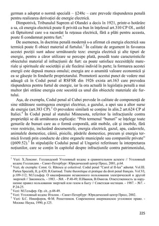 225 
german a adoptat o normă specială – §248c – care prevede răspunderea penală pentru realizarea derivaţiei de energie electrică. 
Dimpotrivă, Tribunalul Suprem al Olandei a decis în 1921, printr-o hotărâre a sa, că energia electrică poate fi privită ca bun în înţelesul art.310 CP Ol., astfel că făptuitorul care s-a racordat la reţeaua electrică, fără a plăti pentru aceasta, poate fi condamnat pentru furt.1 
De asemenea, în doctrina penală modernă s-a afirmat că energia electrică sau termică poate fi obiect material al furtului.2 În calitate de argument în favoarea acestei poziţii sunt aduse următoarele teze: energia electrică şi alte tipuri de energie, pentru a căror utilizare se percepe plată, posedă toate caracteristicile obiectului material al infracţiunii de furt: ea poate satisface necesităţile mate- riale şi spirituale ale societăţii şi ale fiecărui individ în parte; la formarea acestei energii este depusă munca omului; energia are o anumită valoare economică şi ea se găseşte în fondurile proprietarului. Promotorii acestui punct de vedere mai adaugă că în Codul penal al RSFSR din 1926 exista art.163 care prevedea răspunderea pentru furtul de energie, iar la ora actuală în legislaţia penală a mai multor ţări străine energia este socotită ca unul din obiectele materiale ale fur- tului. 
Aşa, de exemplu, Codul penal al Cubei prevede în calitate de componenţă de sine stătătoare sustragerea energiei electrice, a gazului, a apei sau a altor surse de energie (art.383 CP).3 O prevedere similară se conţine în alin.2 art.624 CP al Italiei.4 În Codul penal al statului Minnesota, referitor la infracţiunile contra proprietăţii se dă următoarea explicaţie: “Prin termenul “bunuri” se înţelege toate genurile de bunuri care au o formă corporală, atât mobile, cât şi imobile, fără vreo restricţie, incluzând documentele, energia electrică, gazul, apa, cadavrele, animalele domestice, câinii, pisicile, păsările domestice, precum şi energia ter- mică livrată prin conducte de către organele municipale sau companiile private” (§609.52).5 În stipulaţiile Codului penal al Ungariei referitoare la interpretarea noţiunilor, care se conţin în capitolul despre infracţiunile contra patrimoniului, 
1 Vezi: Х.Ленсинг. Голландский Уголовный кодекс в сравнительном аспекте // Уголовный кодекс Голландии. - Санкт-Петербург: Юридический центр Пресс, 2001, p.64. 
2 Vezi, de exemplu: Const. G. Rătescu şi colectivul. Codul penal “Carol al II-lea” adnotat. Vol.III. Partea Specială, II, p.420; R.Garraud. Traite theoretique et pratique du droit penal français. Vol.VI, p.109-112; М.Гельфер. О квалификации незаконного пользования электрической и другой энергией // Законность. - 1983. - №8. - P.48-49; Н.Иванов, В.Омигов. Ответственность за нару- шение правил пользования энергией или газом в быту // Советская юстиция. - 1987. - №7. - P.24-25. 
3 Vezi: М.Гельфер. Op. cit., p.48-49. 
4 Vezi: Уголовный кодекс Италии. - Санкт-Петербург: Юридический центр Пресс, 2002. 
5 Vezi: Б.С. Никифоров, Ф.М. Решетников. Современное американское уголовное право. - Москва: Наука, 1990, p.125.  