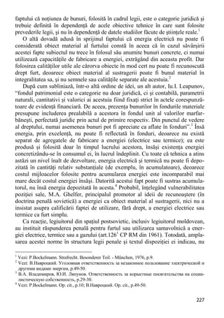 227 
faptului că noţiunea de bunuri, folosită în cadrul legii, este o categorie juridică şi trebuie definită în dependenţă de acele obiective tehnice în care sunt folosite prevederile legii, şi nu în dependenţă de datele studiilor făcute de ştiinţele reale.1 
O altă dovadă adusă în sprijinul faptului că energia electrică nu poate fi considerată obiect material al furtului constă în aceea că în cazul săvârşirii acestei fapte subiectul nu trece în folosul său anumite bunuri concrete, ci numai utilizează capacităţile de fabricare a energiei, extrăgând din aceasta profit. Dar folosirea calităţilor utile ale cărorva obiecte în mod cert nu poate fi recunoscută drept furt, deoarece obiect material al sustragerii poate fi bunul material în integralitatea sa, şi nu semnele sau calităţile separate ale acestuia.2 
După cum subliniază, într-o altă ordine de idei, un alt autor, Iu.I. Leapunov, “fondul patrimonial este o categorie nu doar juridică, ci şi contabilă, parametrii naturali, cantitativi şi valorici ai acestuia fiind fixaţi strict în actele corespunză- toare de evidenţă financiară. De aceea, prezenţa bunurilor în fondurile materiale presupune includerea prealabilă a acestora în fondul unit al valorilor marfar- băneşti, perfectată juridic prin actul de primire respectiv. Din punctul de vedere al dreptului, numai asemenea bunuri pot fi apreciate ca aflate în fonduri”.3 Însă energia, prin excelenţă, nu poate fi reflectată în fonduri, deoarece nu există separat de agregatele de fabricare a energiei (electrice sau termice); ea este produsă şi folosită doar în timpul lucrului acestora, însăşi existenţa energiei concretizându-se în consumul ei, în lucrul îndeplinit. Cu toate că tehnica a atins astăzi un nivel înalt de dezvoltare, energia electrică şi termică nu poate fi depo- zitată în cantităţi relativ substanţiale (de exemplu, în acumulatoare), deoarece costul mijloacelor folosite pentru acumularea energiei este incomparabil mai mare decât costul energiei însăşi. Datorită acestui fapt poate fi sustras acumula- torul, nu însă energia depozitată în acesta.4 Probabil, înţelegând vulnerabilitatea poziţiei sale, M.A. Ghelfer, principalul promotor al ideii de recunoaştere (în doctrina penală sovietică) a energiei ca obiect material al sustragerii, nici nu a insistat asupra calificării faptei de utilizare, fără drept, a energiei electrice sau termice ca furt simplu. 
Ca reacţie, legiuitorul din spaţiul postsovietic, inclusiv legiuitorul moldovean, au instituit răspunderea penală pentru furtul sau utilizarea samavolnică a ener- giei electrice, termice sau a gazului (art.1261 CP RM din 1961). Totodată, ampla- sarea acestei norme în structura legii penale şi textul dispoziţiei ei indicau, nu 
1 Vezi: P.Bockelmann. Strafrecht. Besonderer Teil. - München, 1976, p.9. 
2 Vezi: В.Навроцкий. Уголовная ответственность за незаконное пользование электрической и другими видами энергии, p.49-50. 
3 В.А. Владимиров, Ю.И. Ляпунов. Ответственность за корыстные посягательства на социа- листическую собственность, p.29-30. 
4 Vezi: P.Bockelmann. Op. cit., p.10; В.Навроцкий. Op. cit., p.49-50.  