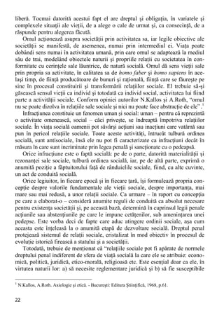 22 
liberă. Tocmai datorită acestui fapt el are dreptul şi obligaţia, în variatele şi complexele situaţii ale vieţii, de a alege o cale de urmat şi, ca consecinţă, de a răspunde pentru alegerea făcută. 
Omul acţionează asupra societăţii prin activitatea sa, iar legile obiective ale societăţii se manifestă, de asemenea, numai prin intermediul ei. Viaţa poate dobândi sens numai în activitatea umană, prin care omul se adaptează la mediul său de trai, modelând obiectele naturii şi propriile relaţii cu societatea în con- formitate cu cerinţele sale lăuntrice, de natură socială. Omul dă sens vieţii sale prin propria sa activitate, în calitatea sa de homo faber şi homo sapiens în ace- laşi timp, de fiinţă producătoare de bunuri şi raţională, fiinţă care se făureşte pe sine în procesul constituirii şi transformării relaţiilor sociale. El trebuie să-şi găsească sensul vieţii ca individ şi totodată ca individ social, activitatea lui fiind parte a activităţii sociale. Conform opiniei autorilor N.Kallos şi A.Roth, “omul nu se poate dizolva în relaţiile sale sociale şi nici nu poate face abstracţie de ele” .1 
Infracţiunea constituie un fenomen uman şi social: uman – pentru că reprezintă o activitate omenească, social – căci priveşte, se îndreaptă împotriva relaţiilor sociale. În viaţa socială oamenii pot săvârşi acţiuni sau inacţiuni care vatămă sau pun în pericol relaţiile sociale. Toate aceste activităţi, întrucât tulbură ordinea socială, sunt antisociale, însă ele nu pot fi caracterizate ca infracţiuni decât în măsura în care sunt incriminate prin legea penală şi sancţionate cu o pedeapsă. 
Orice infracţiune este o faptă socială: pe de o parte, datorită materialităţii şi rezonanţei sale sociale, tulbură ordinea socială, iar, pe de altă parte, exprimă o anumită poziţie a făptuitorului faţă de rânduielile sociale, fiind, cu alte cuvinte, un act de conduită socială. 
Orice legiuitor, în fiecare epocă şi în fiecare ţară, îşi formulează propria con- cepţie despre valorile fundamentale ale vieţii sociale, despre importanţa, mai mare sau mai redusă, a unor relaţii sociale. Ca urmare – în raport cu concepţia pe care a elaborat-o – consideră anumite reguli de conduită ca absolut necesare pentru existenţa societăţii şi, pe această bază, determină în cuprinsul legii penale acţiunile sau abstenţiunile pe care le impune cetăţenilor, sub ameninţarea unei pedepse. Este vorba deci de fapte care aduc atingere ordinii sociale, aşa cum aceasta este înţeleasă la o anumită etapă de dezvoltare socială. Dreptul penal protejează sistemul de relaţii sociale, cristalizat în mod obiectiv în procesul de evoluţie istorică firească a statului şi a societăţii. 
Totodată, trebuie de menţionat că “relaţiile sociale pot fi apărate de normele dreptului penal indiferent de sfera de viaţă socială la care ele se atribuie: econo- mică, politică, juridică, etico-morală, religioasă etc. Este esenţial doar ca ele, în virtutea naturii lor: a) să necesite reglementare juridică şi b) să fie susceptibile 
1 N.Kallos, A.Roth. Axiologie şi etică. - Bucureşti: Editura Ştiinţifică, 1968, p.61.  