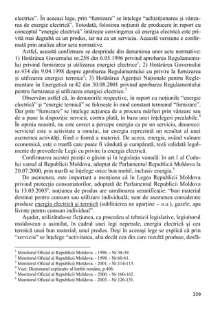 229 
electrice”. În aceeaşi lege, prin “furnizare” se înţelege “achiziţionarea şi vânza- rea de energie electrică”. Totodată, folosirea noţiunii de producere în raport cu conceptul “energie electrică” întăreşte convingerea că energia electrică este pri- vită mai degrabă ca un produs, iar nu ca un serviciu. Această versiune e confir- mată prin analiza altor acte normative. 
Astfel, această confirmare se desprinde din denumirea unor acte normative: 1) Hotărârea Guvernului nr.258 din 6.05.1996 privind aprobarea Regulamentu- lui privind furnizarea şi utilizarea energiei electrice1; 2) Hotărârea Guvernului nr.434 din 9.04.1998 despre aprobarea Regulamentului cu privire la furnizarea şi utilizarea energiei termice2; 3) Hotărârea Agenţiei Naţionale pentru Regle- mentare în Energetică nr.42 din 30.08.2001 privind aprobarea Regulamentului pentru furnizarea şi utilizarea energiei electrice.3 
Observăm astfel că, în denumirile respective, în raport cu noţiunile “energie electrică” şi “energie termică” se foloseşte în mod constant termenul “furnizare”. Dar prin “furnizare” se înţelege acţiunea de a procura mărfuri prin vânzare sau de a pune la dispoziţie servicii, contra plată, în baza unei înţelegeri prealabile.4 În opinia noastră, nu este corect a percepe energia ca pe un serviciu, deoarece: serviciul este o activitate a omului, iar energia reprezintă un rezultat al unei asemenea activităţi, fiind o formă a materiei. De aceea, energia, având valoare economică, este o marfă care poate fi vândută şi cumpărată, teză validată legal- mente de prevederile Legii cu privire la energia electrică. 
Confirmarea acestei poziţii o găsim şi în legislaţia vamală: în art.1 al Codu- lui vamal al Republicii Moldova, adoptat de Parlamentul Republicii Moldova la 20.07.2000, prin marfă se înţelege orice bun mobil, inclusiv energia.5 
De asemenea, este important a menţiona că în Legea Republicii Moldova privind protecţia consumatorilor, adoptată de Parlamentul Republicii Moldova la 13.03.20036, noţiunea de produs are următoarea semnificaţie: “bun material destinat pentru consum sau utilizare individuală; sunt de asemenea considerate produse energia electrică şi termică (sublinierea ne aparţine – n.a.), gazele, apa livrate pentru consum individual”. 
Aşadar, utilizându-se ficţiunea, ca procedeu al tehnicii legislative, legiuitorul moldovean a asimilat, în cadrul unei legi nepenale, energia electrică şi cea termică unui bun material, unui produs. Deşi în aceeaşi lege se explică că prin “serviciu” se înţelege “activitatea, alta decât cea din care rezultă produse, desfă- 
1 Monitorul Oficial al Republicii Moldova. - 1996. - Nr.38-39. 
2 Monitorul Oficial al Republicii Moldova. - 1998. - Nr.60-61. 
3 Monitorul Oficial al Republicii Moldova. - 2001. - Nr.114-115. 
4 Vezi: Dicţionarul explicativ al limbii române, p.406. 
5 Monitorul Oficial al Republicii Moldova. - 2000. - Nr.160-162. 
6 Monitorul Oficial al Republicii Moldova. - 2003. - Nr.126-131.  