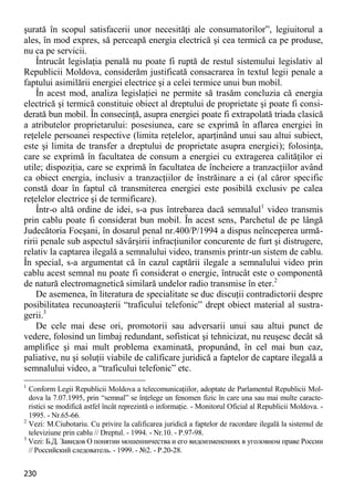230 
şurată în scopul satisfacerii unor necesităţi ale consumatorilor”, legiuitorul a ales, în mod expres, să perceapă energia electrică şi cea termică ca pe produse, nu ca pe servicii. 
Întrucât legislaţia penală nu poate fi ruptă de restul sistemului legislativ al Republicii Moldova, considerăm justificată consacrarea în textul legii penale a faptului asimilării energiei electrice şi a celei termice unui bun mobil. 
În acest mod, analiza legislaţiei ne permite să trasăm concluzia că energia electrică şi termică constituie obiect al dreptului de proprietate şi poate fi consi- derată bun mobil. În consecinţă, asupra energiei poate fi extrapolată triada clasică a atributelor proprietarului: posesiunea, care se exprimă în aflarea energiei în reţelele persoanei respective (limita reţelelor, aparţinând unui sau altui subiect, este şi limita de transfer a dreptului de proprietate asupra energiei); folosinţa, care se exprimă în facultatea de consum a energiei cu extragerea calităţilor ei utile; dispoziţia, care se exprimă în facultatea de încheiere a tranzacţiilor având ca obiect energia, inclusiv a tranzacţiilor de înstrăinare a ei (al căror specific constă doar în faptul că transmiterea energiei este posibilă exclusiv pe calea reţelelor electrice şi de termificare). 
Într-o altă ordine de idei, s-a pus întrebarea dacă semnalul1 video transmis prin cablu poate fi considerat bun mobil. În acest sens, Parchetul de pe lângă Judecătoria Focşani, în dosarul penal nr.400/P/1994 a dispus neînceperea urmă- ririi penale sub aspectul săvârşirii infracţiunilor concurente de furt şi distrugere, relativ la captarea ilegală a semnalului video, transmis printr-un sistem de cablu. În special, s-a argumentat că în cazul captării ilegale a semnalului video prin cablu acest semnal nu poate fi considerat o energie, întrucât este o componentă de natură electromagnetică similară undelor radio transmise în eter.2 
De asemenea, în literatura de specialitate se duc discuţii contradictorii despre posibilitatea recunoaşterii “traficului telefonic” drept obiect material al sustra- gerii.3 
De cele mai dese ori, promotorii sau adversarii unui sau altui punct de vedere, folosind un limbaj redundant, sofisticat şi tehnicizat, nu reuşesc decât să amplifice şi mai mult problema examinată, propunând, în cel mai bun caz, paliative, nu şi soluţii viabile de calificare juridică a faptelor de captare ilegală a semnalului video, a “traficului telefonic” etc. 
1 Conform Legii Republicii Moldova a telecomunicaţiilor, adoptate de Parlamentul Republicii Mol- dova la 7.07.1995, prin “semnal” se înţelege un fenomen fizic în care una sau mai multe caracte- ristici se modifică astfel încât reprezintă o informaţie. - Monitorul Oficial al Republicii Moldova. - 1995. - Nr.65-66. 
2 Vezi: M.Ciubotariu. Cu privire la calificarea juridică a faptelor de racordare ilegală la sistemul de televiziune prin cablu // Dreptul. - 1994. - Nr.10. - P.97-98. 
3 Vezi: Б.Д. Завидов О понятии мошенничества и его видоизменениях в уголовном праве России // Российский следователь. - 1999. - №2. - P.20-28.  