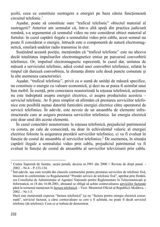 232 
şcolii, ceea ce constituie sustragere a energiei pe baza căreia funcţionează circuitul telefonic.1 
Aşadar, poate să constituie oare “traficul telefonic” obiectul material al sustragerii? Anterior am semnalat că, într-o altă speţă din practica judiciară română, s-a argumentat că semnalul video nu este considerat obiect material al furtului: în cazul captării ilegale a semnalului video prin cablu, acest semnal nu poate fi considerat o energie, întrucât este o componentă de natură electromag- netică, similară undelor radio transmise în eter. 
Susţinând această poziţie, menţionăm că “traficul telefonic” este nu altceva decât totalitatea impulsurilor electromagnetice emise pe parcursul convorbirii telefonice. Or, impulsul electromagnetic reprezintă, în cazul dat, unitatea de măsură a serviciului telefonic, adică costul unei convorbiri telefonice, relatat la timpul cât durează convorbirea, la distanţa dintre cele două puncte comutate şi la alte asemenea caracteristici. 
Aşadar, “traficul telefonic”, privit ca o sumă de unităţi de măsură specifice, nu constituie o energie cu valoare economică, şi deci nu ar putea fi asimilat unui bun mobil. În esenţă, prin conectarea neautorizată la reţeaua telefonică, acţiunea nu este îndreptată asupra energiei electrice, ci asupra productului acesteia – serviciul telefonic. Ar fi prea simplist să afirmăm că prestarea serviciilor telefo- nice este posibilă numai datorită furnizării energiei electrice către operatorul de servicii telefonice. În adevăr, este nevoie de un ansamblu de elemente infra- structurale care ar asigura prestarea serviciilor telefonice. Iar energia electrică este doar unul din aceste elemente. 
În cazul conectării neautorizate la reţeaua telefonică, prejudiciul patrimonial va consta, pe cale de consecinţă, nu doar în echivalentul valoric al energiei electrice folosite la asigurarea prestării serviciilor telefonice, ci va fi evaluat în funcţie de costul de ansamblu al serviciilor telefonice.2 De asemenea, în situaţia captării ilegale a semnalului video prin cablu, prejudiciul patrimonial va fi evaluat în funcţie de costul de ansamblu al serviciilor televiziunii prin cablu. 
1 Curtea Supremă de Justiţie, secţia penală, decizia nr.3981 din 2000 // Revista de drept penal. - 2002. - Nr.4. - P.133-134. 
2 Într-adevăr, aşa cum rezultă din clauzele contractului pentru prestarea serviciilor de telefonie fixă, întocmit în conformitate cu Regulamentul “Prestări servicii de telefonie fixă”, aprobat prin Hotărâ- rea Consiliului de Administraţie al Agenţiei Naţionale pentru Reglementare în Telecomunicaţii şi Informatică, nr.18 din 16.08.2001, abonatul se obligă să achite contravaloarea serviciilor facturate până la termenul menţionat în factura telefonică. - Vezi: Monitorul Oficial al Republicii Moldova. - 2002. - Nr.1-3. 
Dacă este menţionată expresia “factura telefonică” (şi nu “factura pentru energia electrică consu- mată”, serviciul facturat, a cărui contravaloare se cere a fi achitată, nu poate fi decât serviciul telefonic (de telefonie). Ceea ce şi trebuia de demonstrat.  